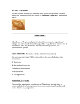 BULLOUS PEMPHIGOID 
Is a skin disorder whereby IgG antibodies work against the epidermal basement 
membrane.  This condition is very similar to Pemphigus Vulgaris but is much less 
severe. 
 
 
SCLERODERMA 
 
Scleroderma or “Progressive Systemic Sclerosis” is an excessive deposition of 
collagen and subsequently fibrosis throughout the body.  The most common site of 
presentation is the skin, however it may affect the kidneys, cardiac, and 
gastrointestinal systems. 
 
CREST SYNDROME – Associated with the anticentromere antibody 
A syndrome comprising of 5 different conditions that generally lack any skin 
involvement. 
C – Calcinosis 
R ‐ Raynaud’s phenomenon 
E – Esophageal dysmotility 
S – Sclerodactyly 
T – Telangiectasias 
 
DIFFUSE SCLERODERMA 
This condition is associated with the anti‐Scl‐70 antibody, whereby there is 
widespread skin involvement, visceral involvement relatively early, and a rapid 
course of action and progression. 
 
 