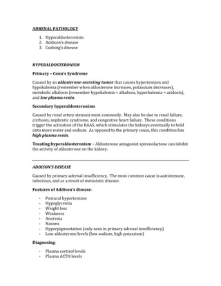 ADRENAL PATHOLOGY 
1. Hyperaldosteronism 
2. Addison’s disease 
3. Cushing’s disease 
 
HYPERALDOSTERONISM 
Primary – Conn’s Syndrome 
Caused by an aldosterone­secreting tumor that causes hypertension and 
hypokalemia (remember when aldosterone increases, potassium decreases), 
metabolic alkalosis (remember hypokalemia = alkalosis, hyperkalemia = acidosis), 
and low plasma renin. 
Secondary hyperaldosteronism 
Caused by renal artery stenosis most commonly.  May also be due to renal failure, 
cirrhosis, nephrotic syndrome, and congestive heart failure.  These conditions 
trigger the activation of the RAAS, which stimulates the kidneys eventually to hold 
onto more water and sodium.  As opposed to the primary cause, this condition has 
high plasma renin.   
Treating hyperaldosteronism – Aldosterone antagonist spironolactone can inhibit 
the activity of aldosterone on the kidney. 
 
ADDISON’S DISEASE 
Caused by primary adrenal insufficiency.  The most common cause is autoimmune, 
infectious, and as a result of metastatic disease. 
Features of Addison’s disease: 
‐ Postural hypertension 
‐ Hypoglycemia 
‐ Weight loss 
‐ Weakness  
‐ Anorexia 
‐ Nausea  
‐ Hyperpigmentation (only seen in primary adrenal insufficiency) 
‐ Low aldosterone levels (low sodium, high potassium) 
Diagnosing: 
‐ Plasma cortisol levels 
‐ Plasma ACTH levels 
 