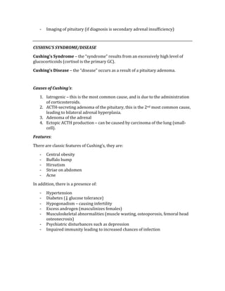 ‐ Imaging of pituitary (if diagnosis is secondary adrenal insufficiency) 
 
CUSHING’S SYNDROME/DISEASE 
Cushing’s Syndrome – the “syndrome” results from an excessively high level of 
glucocorticoids (cortisol is the primary GC). 
Cushing’s Disease – the “disease” occurs as a result of a pituitary adenoma. 
 
Causes of Cushing’s: 
1. Iatrogenic – this is the most common cause, and is due to the administration 
of corticosteroids. 
2. ACTH‐secreting adenoma of the pituitary, this is the 2nd most common cause, 
leading to bilateral adrenal hyperplasia. 
3. Adenoma of the adrenal 
4. Ectopic ACTH production – can be caused by carcinoma of the lung (small‐
cell). 
Features: 
There are classic features of Cushing’s, they are: 
‐ Central obesity 
‐ Buffalo hump 
‐ Hirsutism 
‐ Striae on abdomen 
‐ Acne 
In addition, there is a presence of: 
‐ Hypertension 
‐ Diabetes (⇓ glucose tolerance) 
‐ Hypogonadism – causing infertility 
‐ Excess androgen (masculinizes females) 
‐ Musculoskeletal abnormalities (muscle wasting, osteoporosis, femoral head 
osteonecrosis) 
‐ Psychiatric disturbances such as depression 
‐ Impaired immunity leading to increased chances of infection 
 
