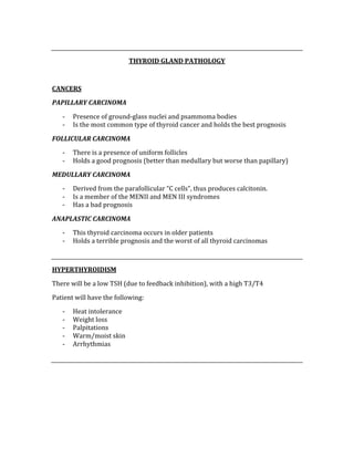 
THYROID GLAND PATHOLOGY 
 
CANCERS 
PAPILLARY CARCINOMA 
‐ Presence of ground‐glass nuclei and psammoma bodies 
‐ Is the most common type of thyroid cancer and holds the best prognosis 
FOLLICULAR CARCINOMA 
‐ There is a presence of uniform follicles  
‐ Holds a good prognosis (better than medullary but worse than papillary) 
MEDULLARY CARCINOMA 
‐ Derived from the parafollicular “C cells”, thus produces calcitonin.   
‐ Is a member of the MENII and MEN III syndromes 
‐ Has a bad prognosis 
ANAPLASTIC CARCINOMA 
‐ This thyroid carcinoma occurs in older patients 
‐ Holds a terrible prognosis and the worst of all thyroid carcinomas 
 
HYPERTHYROIDISM 
There will be a low TSH (due to feedback inhibition), with a high T3/T4 
Patient will have the following: 
‐ Heat intolerance 
‐ Weight loss  
‐ Palpitations 
‐ Warm/moist skin 
‐ Arrhythmias 
 
 
 
 
 