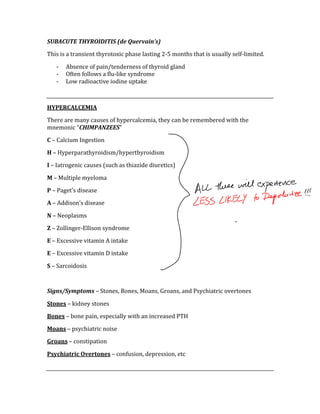 SUBACUTE THYROIDITIS (de Quervain’s) 
This is a transient thyrotoxic phase lasting 2‐5 months that is usually self‐limited. 
‐ Absence of pain/tenderness of thyroid gland 
‐ Often follows a flu‐like syndrome 
‐ Low radioactive iodine uptake 
 
HYPERCALCEMIA 
There are many causes of hypercalcemia, they can be remembered with the 
mnemonic “CHIMPANZEES” 
C – Calcium Ingestion 
H – Hyperparathyroidism/hyperthyroidism 
I – Iatrogenic causes (such as thiazide diuretics) 
M – Multiple myeloma 
P – Paget’s disease 
A – Addison’s disease 
N – Neoplasms 
Z – Zollinger‐Ellison syndrome 
E – Excessive vitamin A intake 
E – Excessive vitamin D intake 
S – Sarcoidosis 
 
Signs/Symptoms – Stones, Bones, Moans, Groans, and Psychiatric overtones 
Stones – kidney stones 
Bones – bone pain, especially with an increased PTH 
Moans – psychiatric noise 
Groans – constipation 
Psychiatric Overtones – confusion, depression, etc 
 
 