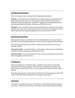  
HYPERPARATHYROIDISM 
There are primary and secondary forms of hyperparathyroidism. 
Primary – The primary form of hyperPTH is usually caused by an adenoma in the 
gland.  Most of the time there are no symptoms of this condition, however lab 
findings will show the following:  HyperCa2+, hypercalciuria, hypophosphatemia, 
increased parathyroid hormone, and increase cAMP in the urine. 
Secondary – The secondary form of hyperparathyroidism is caused by a low serum 
calcium, and is seen most commonly in someone with chronic renal disease.  There 
will be hypocalcemia, hyperphosphatemia, and increased levels of PTH. 
 
HYPOPARATHYROIDISM 
Hypoparathyroidism is usually due to either accidental removal during a thyroid 
procedure or from DiGeorge syndrome.  Patient will have hypocalcemia and tetany. 
The ease by which tetany occurs can be tested by certain maneuvers that cause 
muscular spasms. 
Trousseau’s Sign is a test that looks for carpal spasm, and is done by occluding the 
brachial artery by pumping up a blood pressure cuff. 
Chvostek’s Sign is a test that attempts to cause a spasm of the facial muscles, and is 
done by tapping on the facial nerve. 
 
ACROMEGALY 
Known as “gigantism” in children, this is a condition where there is excess GH 
secreted from the pituitary gland.  Patient will have enlargement of hands, feet, 
facial features, deepening of voice, etc.  These patients die earlier than the normal 
lifespan. 
Normally, giving glucose would suppress GH levels, thus if giving glucose does NOT 
suppress the level of GH, a diagnosis of acromegaly can be made. 
 
CRETINISM 
Cretinism is a condition that occur when there is a lack of dietary iodine (endemic 
cretinism).  A defect in T4 formation or the failure of thyroid development during 
 