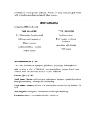 development causes sporatic cretinism.  Patients are puffy‐faced, pale, pot‐bellied 
with protruding umbilicus and a protruding tongue. 
 
DIABETES MELLITUS 
Comparing DM types 1 and 2 
 
 
 
 
 
 
 
 
Initial Presentation of DM1: 
The classic presentation is polyuria, polydypsia, polyphagia, and weight loss. 
DKA, the adverse effect of DM1 leads to increased plasma glucose, dehydration, 
acidosis, and if left untreated will lead to coma and death. 
Chronic Effects of DM1: 
Small Vessel Disease – thickening of small vessels leads to a myriad of problems 
throughout the body.  Retinopathy, nephropathy. 
Large Vessel Disease – will lead to atherosclerosis, coronary artery disease, CVA, 
PVD. 
Neurological – widespread loss of sensation throughout the body. 
Cataracts – occur as a result of sorbitol accumulation. 
 
 
 
 
TYPE 1 DIABETES 
β‐cell destruction (autoimmune) 
Lifelong insulin is required 
DKA is common 
Starts in childhood (usually) 
Body is skinny 
TYPE 2 DIABETES 
Insulin resistance 
Diet/exercise is primary 
treatment 
Associated with obesity 
DKA is rare 
 