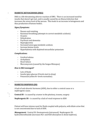 DIABETIC KETOACIDOSIS (DKA) 
DKA is a life‐threatening adverse reaction of DM1.  There is an increased need for 
insulin that doesn’t get met, and is usually caused by an illness/infection that 
increases the stress level of the person.  This leads to an increase in ketogenesis and 
thus production of ketone bodies. 
Signs/Symptoms: 
‐ Nausea and vomiting 
‐ Kussmaul breathing (attempts to correct metabolic acidosis) 
‐ GI pains 
‐ Dehydration 
‐ Psychosis and dementia 
‐ Hyperglycemia 
‐ Increased anion gap metabolic acidosis 
‐ Increase ketone levels 
‐ Hyperkalemia with depleted intracellular potassium 
Complications: 
‐ Cerebral edema 
‐ Arrhythmia 
‐ Heart failure 
‐ Murcomycosis (caused by the fungus Rhizopus) 
How is DKA managed? 
‐ Lots of fluids 
‐ Insulin (give glucose if levels start to drop) 
‐ Potassium (when K+ levels normalize) 
 
DIABETES INSIPIDUS (DI) 
A lack of anti‐diuretic hormone (ADH), due to either a central cause or a 
nephrogenic cause. 
Central DI – is caused by a tumor in the pituitary, trauma, surgery 
Nephrogenic DI – is caused by a lack of renal response to ADH 
 
Patient will have intense need for fluids coupled with polyuria, with dilute urine that 
is not concentrated due to lack of ADH. 
Management:  Central DI: Desmopressin (intranasal)  Nephrogenic DI: 
hydrochlorothiazide (increases Na+ and H20 absorption in distal nephron). 
 