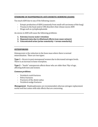  
SYNDROME OF INAPPROPRIATE ANTI­DIURETIC HORMONE (SIADH) 
Too much ADH due to any of the following causes: 
‐ Ectopic production of ADH (commonly from small‐cell carcinoma of the lung) 
‐ Trauma to the head and/or CNS disorders that release excess ADH 
‐ Drugs such as cyclophosphamide 
An excess in ADH will cause the following problems: 
1. Extreme/excess water retention 
2. Hyponatremia due to dilutional effects (can cause seizure) 
3. Concentrated urine (urine osmolarity > serum osmolarity) 
 
OSTEOPOROSIS 
Osteoporosis is the reduction in the bone mass where there is normal 
mineralization.  There are two types: 
Type 1 – Occurs in post‐menopausal women due to decreased estrogen levels.  
There is an increase in bone resorption. 
Type 2 – “Senile” osteoporosis affects those who are older than 70yr of age, 
affecting both men and women. 
Common problems: 
‐ Vertebral crush fractures 
‐ Pelvic fractures 
‐ Fractures of the distal radius 
‐ Vertebral wedge fractures 
Management:  Bisphosphonates are recommended, whereas estrogen replacement 
works well but comes with side effects that are concerning. 
 
 
 
 
 
 
 