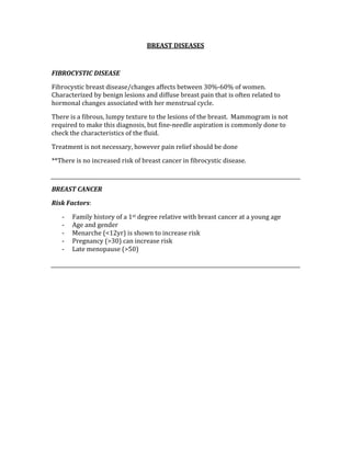 BREAST DISEASES 
 
FIBROCYSTIC DISEASE 
Fibrocystic breast disease/changes affects between 30%‐60% of women.  
Characterized by benign lesions and diffuse breast pain that is often related to 
hormonal changes associated with her menstrual cycle. 
There is a fibrous, lumpy texture to the lesions of the breast.  Mammogram is not 
required to make this diagnosis, but fine‐needle aspiration is commonly done to 
check the characteristics of the fluid. 
Treatment is not necessary, however pain relief should be done 
**There is no increased risk of breast cancer in fibrocystic disease. 
  
BREAST CANCER 
Risk Factors: 
‐ Family history of a 1st degree relative with breast cancer at a young age 
‐ Age and gender 
‐ Menarche (<12yr) is shown to increase risk 
‐ Pregnancy (>30) can increase risk 
‐ Late menopause (>50) 
 
 
 
 
 
 
 
 
 
 
 
 