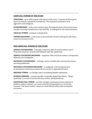  
GERM CELL TUMORS OF THE OVARY 
TERATOMA – up to 90% of germ cell tumors of the ovary.  Contains all three germ 
layers (ectoderm, endoderm, mesoderm).  The immature teratoma is very 
aggressive and malignant. 
DYSGERMINOMA – is the most common type of malignant germ cell ovarian tumor, 
usually occurring in adolescence and early life.  Is analogous to the male seminoma. 
YOLK SAC TUMOR – produces α‐fetoprotein 
CHORIOCARCINOMA – is the same as the testicular version of the germ cell tumor, 
causes an increase in hCG. 
 
NON­GERM CELL TUMORS OF THE OVARY 
SEROUS CYSTADENOMA – is benign, comprises 20% of ovarian tumors and is 
frequently bilateral.  Is lined with fallopian tube‐like epithelium. 
SEROUS CYSTADENOCARCINOMA – comprises 50% of ovarian tumors, is frequently 
bilateral and is malignant. 
MUCINOUS CYSTADENOMA – is benign, and is a multilocular cyst lined by mucus‐
secreting epithelium. 
MUCINOUS CYSTADENOCARCINOMA – is malignant, with intraperitoneal 
accumulation of mucinous material from ovarian or appendiceal tumor. 
BRENNER TUMOR – is a benign tumor resembling bladder epithelium. 
OVARIAN FIBROMA – contains bundles of spindle‐shaped fibroblasts.  “Meig’s 
syndrome” is a triad of ovarian fibroma, ascites, and hydrothorax. 
GRANULOSA CELL TUMOR – secretes estrogen causing precocious puberty in 
children, while in adults it can cause endometrial hyperplasia or carcinoma.  
Contains “Call‐Exner bodies”, which are small follicles filled with eosinophilic 
secretions. 
 
 
 
 
 
 