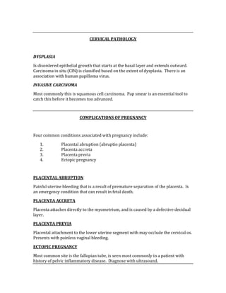  
CERVICAL PATHOLOGY 
 
DYSPLASIA 
Is disordered epithelial growth that starts at the basal layer and extends outward.  
Carcinoma in situ (CIN) is classified based on the extent of dysplasia.  There is an 
association with human papilloma virus. 
INVASIVE CARCINOMA 
Most commonly this is squamous cell carcinoma.  Pap smear is an essential tool to 
catch this before it becomes too advanced. 
 
COMPLICATIONS OF PREGNANCY 
 
Four common conditions associated with pregnancy include: 
1. Placental abruption (abruptio placenta) 
2. Placenta accreta 
3. Placenta previa 
4. Ectopic pregnancy 
 
PLACENTAL ABRUPTION 
Painful uterine bleeding that is a result of premature separation of the placenta.  Is 
an emergency condition that can result in fetal death. 
PLACENTA ACCRETA 
Placenta attaches directly to the myometrium, and is caused by a defective decidual 
layer.   
PLACENTA PREVIA 
Placental attachment to the lower uterine segment with may occlude the cervical os.  
Presents with painless vaginal bleeding. 
ECTOPIC PREGNANCY 
Most common site is the fallopian tube, is seen most commonly in a patient with 
history of pelvic inflammatory disease.  Diagnose with ultrasound. 
 