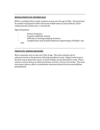  
BENIGN PROSTATIC HYPERPLASIA 
BPH is a condition that is quite common in men over the age of 50yr.  Characterized 
by nodular enlargement of the lateral and middle lobes (ie periurethral), which 
compresses the urethra into  a vertical slit. 
Signs/Symptoms: 
‐ Urinary frequency 
‐ Frequent nighttime urinary 
‐ Difficulty in starting/stopping urination 
‐ Complications may be hydronephrosis, hypertrophy of bladder, and 
UTI. 
 
PROSTATIC ADENOCARCINOMA 
Most commonly seen in men over 50yr of age.  The most common site of 
adenocarcinoma is the posterior lobe (aka peripheral zone).  Digital rectal exam is 
the best way to detect the cancer, as hard nodules can be detected on exam.  PSA is 
used as a way to detect an adenocarcinoma, as levels >4.0 are worrisome.  The most 
worrisome adverse effect is osteoblastic metastasis (detect by increased alkaline 
phosphatase). 
 
 
 