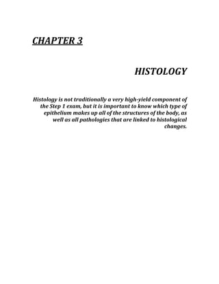  
CHAPTER 3 
 
HISTOLOGY 
 
Histology is not traditionally a very high­yield component of 
the Step 1 exam, but it is important to know which type of 
epithelium makes up all of the structures of the body, as 
well as all pathologies that are linked to histological 
changes. 
 
 
 
 
 
 
 
 
 
 
 
 
 