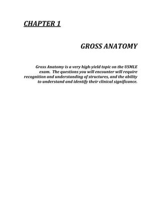 CHAPTER 1 
 
GROSS ANATOMY 
 
Gross Anatomy is a very high­yield topic on the USMLE 
exam.  The questions you will encounter will require 
recognition and understanding of structures, and the ability 
to understand and identify their clinical significance. 
 
 
 
 
 
 
 
 
 
 
 
 
 
 
 