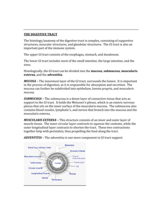  
 
THE DIGESTIVE TRACT 
The histology/anatomy of the digestive tract is complex, consisting of supportive 
structures, muscular structures, and glandular structures.  The GI tract is also an 
important part of the immune system. 
The upper GI tract consists of the esophagus, stomach, and duodenum. 
The lower GI tract includes most of the small intestine, the large intestine, and the 
anus. 
Histologically, the GI tract can be divided into the mucosa, submucosa, muscularis 
externa, and the adventitia. 
MUCOSA – The innermost layer of the GI tract, surrounds the lumen.  It is important 
in the process of digestion, as it is responsible for absorption and secretion.  The 
mucosa can further be subdivided into epithelium, lamina propria, and muscularis 
mucosa.  
SUBMUCOSA – The submucosa is a dense layer of connective tissue that acts as 
support to the GI tract.  It holds the Meissner’s plexus, which is an enteric nervous 
plexus that sits on the inner surface of the muscularis mucosa.  The submucosa also 
contains blood vessles, lymphatic’s, and nerves that branch into the mucosa and the 
muscularis externa. 
MUSCULARIS EXTERNA – This structure consists of an inner and outer layer of 
muscle tissue.  The inner circular layer contracts to squeeze the contents, while the 
outer longitudinal layer contracts to shorten the tract.  These two contractions 
together help with peristalsis, thus propelling the food along the tract.   
ADVENTITIA – The adventitia is one more component in GI tract support. 
 
 