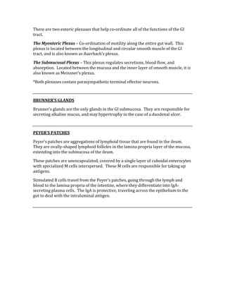 There are two enteric plexuses that help co‐ordinate all of the functions of the GI 
tract. 
The Myenteric Plexus – Co‐ordination of motility along the entire gut wall.  This 
plexus is located between the longitudinal and circular smooth muscle of the GI 
tract, and is also known as Auerbach’s plexus. 
The Submucosal Plexus – This plexus regulates secretions, blood flow, and 
absorption.  Located between the mucosa and the inner layer of smooth muscle, it is 
also known as Meissner’s plexus. 
*Both plexuses contain parasympathetic terminal effector neurons. 
 
BRUNNER’S GLANDS 
Brunner’s glands are the only glands in the GI submucosa.  They are responsible for 
secreting alkaline mucus, and may hypertrophy in the case of a duodenal ulcer. 
 
PEYER’S PATCHES 
Peyer’s patches are aggregations of lymphoid tissue that are found in the ileum.  
They are ovally‐shaped lymphoid follicles in the lamina propria layer of the mucosa, 
extending into the submucosa of the ileum. 
These patches are unencapsulated, covered by a single layer of cuboidal enterocytes 
with specialized M cells interspersed.  These M cells are responsible for taking up 
antigens. 
Stimulated B cells travel from the Peyer’s patches, going through the lymph and 
blood to the lamina propria of the intestine, where they differentiate into IgA‐
secreting plasma cells.  The IgA is protective, traveling across the epithelium to the 
gut to deal with the intraluminal antigen. 
 
 
 
 
 
 
 
 