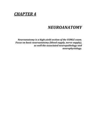 CHAPTER 4 
 
NEUROANATOMY 
 
Neuroanatomy is a high­yield section of the USMLE exam.  
Focus on basic neuroanatomy (blood supply, nerve supply), 
as well the associated neuropathology and 
neurophysiology. 
 
 
 
 
 
 
 
 
 
 
 
 
 
 
 
 