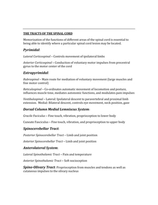  
 
THE TRACTS OF THE SPINAL CORD 
Memorization of the functions of different areas of the spinal cord is essential to 
being able to identify where a particular spinal cord lesion may be located. 
Pyrimidal: 
Lateral Corticospinal – Controls movement of ipsilateral limbs 
Anterior Corticospinal – Conduction of voluntary motor impulses from precentral 
gyrus to the motor center of the cord 
Extrapyrimidal: 
Rubrospinal – Main route for mediation of voluntary movement (large muscles and 
fine motor control) 
Reticulospinal – Co‐ordinates automatic movement of locomotion and posture, 
influences muscle tone, mediates autonomic functions, and modulates pain impulses 
Vestibulospinal – Lateral: Ipsilateral descent to paravertebral and proximal limb 
extension.  Medial: Bilateral descent, controls eye movement, neck position, gaze 
Dorsal Column Medial Lemniscus System: 
Gracile Faciculus – Fine touch, vibration, proprioception to lower body 
Cuneate Fasciculus – Fine touch, vibration, and proprioception to upper body 
Spinocerebellar Tract: 
Posterior Spinocerebellar Tract – Limb and joint position 
Anterior Spinocerebellar Tract – Limb and joint position 
Anterolateral System: 
Lateral Spinothalamic Tract – Pain and temperature  
Anterior Spinothalamic Tract – Soft nocioception 
Spino­Olivary Tract: Proprioception from muscles and tendons as well as 
cutaneous impulses to the olivary nucleus 
 
 