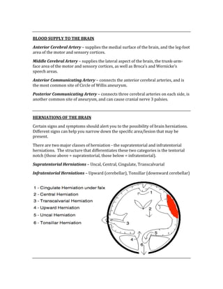  
BLOOD SUPPLY TO THE BRAIN 
Anterior Cerebral Artery – supplies the medial surface of the brain, and the leg‐foot 
area of the motor and sensory cortices. 
Middle Cerebral Artery – supplies the lateral aspect of the brain, the trunk‐arm‐
face area of the motor and sensory cortices, as well as Broca’s and Wernicke’s 
speech areas. 
Anterior Communicating Artery – connects the anterior cerebral arteries, and is 
the most common site of Circle of Willis aneurysm. 
Posterior Communicating Artery – connects three cerebral arteries on each side, is 
another common site of aneurysm, and can cause cranial nerve 3 palsies. 
 
HERNIATIONS OF THE BRAIN 
Certain signs and symptoms should alert you to the possibility of brain herniations.  
Different signs can help you narrow down the specific area/lesion that may be 
present. 
There are two major classes of herniation ‐ the supratentorial and infratentorial 
herniations.  The structure that differentiates these two categories is the tentorial 
notch (those above = supratentorial, those below = infratentorial). 
Supratentorial Herniations – Uncal, Central, Cingulate, Transcalvarial 
Infratentorial Herniations – Upward (cerebellar), Tonsillar (downward cerebellar) 
 
 