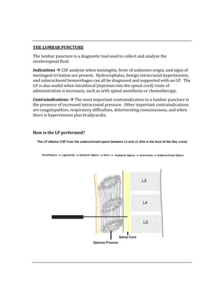  
 
THE LUMBAR PUNCTURE 
The lumbar puncture is a diagnostic tool used to collect and analyze the 
cerebrospinal fluid. 
Indications  CSF analysis when meningitis, fever of unknown origin, and signs of 
meningeal irritation are present.  Hydrocephalus, benign intracranial hypertension, 
and subarachnoid hemorrhages can all be diagnosed and supported with an LP.  The 
LP is also useful when intrathecal (injection into the spinal cord) route of 
administration is necessary, such as with spinal anesthesia or chemotherapy. 
Contraindications  The most important contraindication to a lumbar puncture is 
the presence of increased intracranial pressure.  Other important contraindications 
are coagulopathies, respiratory difficulties, deteriorating consciousness, and when 
there is hypertension plus bradycardia. 
 
How is the LP performed? 
 
 
 