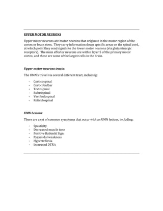  
 
UPPER MOTOR NEURONS 
Upper motor neurons are motor neurons that originate in the motor region of the 
cortex or brain stem.  They carry information down specific areas on the spinal cord, 
at which point they send signals to the lower motor neurons (via glutaminergic 
receptors).  The main effector neurons are within layer 5 of the primary motor 
cortex, and these are some of the largest cells in the brain. 
 
Upper motor neurons tracts: 
The UMN’s travel via several different tract, including: 
‐ Corticospinal 
‐ Corticobulbar 
‐ Tectospinal 
‐ Rubrospinal 
‐ Vestibulospinal 
‐ Reticulospinal 
 
UMN Lesions: 
There are a set of common symptoms that occur with an UMN lesions, including: 
‐ Spasticity 
‐ Decreased muscle tone 
‐ Positive Babinski Sign 
‐ Pyramidal weakness 
‐ Hyperreflexia 
‐ Increased DTR’s 
 
 
 
 
 
 
 
 