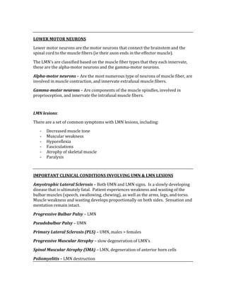  
LOWER MOTOR NEURONS 
Lower motor neurons are the motor neurons that connect the brainstem and the 
spinal cord to the muscle fibers (ie their axon ends in the effector muscle). 
The LMN’s are classified based on the muscle fiber types that they each innervate, 
these are the alpha‐motor neurons and the gamma‐motor neurons. 
Alpha­motor neurons – Are the most numerous type of neurons of muscle fiber, are 
involved in muscle contraction, and innervate extrafusal muscle fibers. 
Gamma­motor neurons – Are components of the muscle spindles, involved in 
proprioception, and innervate the intrafusal muscle fibers. 
 
LMN lesions: 
There are a set of common symptoms with LMN lesions, including: 
‐ Decreased muscle tone 
‐ Muscular weakness 
‐ Hyporeflexia 
‐ Fasciculations 
‐ Atrophy of skeletal muscle 
‐ Paralysis 
 
IMPORTANT CLINICAL CONDITIONS INVOLVING UMN & LMN LESIONS 
Amyotrophic Lateral Sclerosis – Both UMN and LMN signs.  Is a slowly developing 
disease that is ultimately fatal.  Patient experiences weakness and wasting of the 
bulbar muscles (speech, swallowing, chewing), as well as the arms, legs, and torso.  
Muscle weakness and wasting develops proportionally on both sides.  Sensation and 
mentation remain intact. 
Progressive Bulbar Palsy – LMN  
Pseudobulbar Palsy – UMN 
Primary Lateral Sclerosis (PLS) – UMN, males > females 
Progressive Muscular Atrophy – slow degeneration of LMN’s 
Spinal Muscular Atrophy (SMA) – LMN, degeneration of anterior horn cells 
Poliomyelitis – LMN destruction 
 