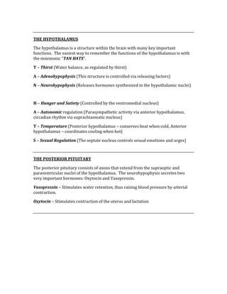  
THE HYPOTHALAMUS 
The hypothalamus is a structure within the brain with many key important 
functions.  The easiest way to remember the functions of the hypothalamus is with 
the mnemonic “TAN HATS”.   
T – Thirst (Water balance, as regulated by thirst) 
A – Adenohypophysis (This structure is controlled via releasing factors) 
N – Neurohypophysis (Releases hormones synthesized in the hypothalamic nuclei) 
 
H – Hunger and Satiety (Controlled by the ventromedial nucleus) 
A – Autonomic regulation (Parasympathetic activity via anterior hypothalamus, 
circadian rhythm via suprachiasmatic nucleus) 
T – Temperature (Posterior hypothalamus – conserves heat when cold, Anterior 
hypothalamus – coordinates cooling when hot) 
S – Sexual Regulation (The septate nucleus controls sexual emotions and urges) 
 
THE POSTERIOR PITUITARY 
The posterior pituitary consists of axons that extend from the supraoptic and 
paraventricular nuclei of the hypothalamus.  The neurohypophysis secretes two 
very important hormones: Oxytocin and Vasopressin. 
Vasopressin – Stimulates water retention, thus raising blood pressure by arterial 
contraction. 
Oxytocin – Stimulates contraction of the uterus and lactation 
 
 
 
 
 
 
 
 