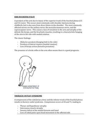  
ERB­DUCHENNE PALSY 
A paralysis of the arm due to injury of the superior trunk of the brachial plexus (C5 
and C6 roots).  This occurs most commonly with shoulder dystocia during 
childbirth, but is also seen from direct blows to the shoulder.  The most commonly 
affected nerves are the axillary nerve, the musculocutaneous nerve, and the 
suprascapular nerve.  This causes a loss of sensation in the arm and atrophy of the 
deltoid, the biceps, and the brachialis muscles, resulting in a characteristic hanging 
of the arm to the side with medial rotation. 
The classic findings: 
‐ Abductor paralysis (hanging limb to the side) 
‐ Paralysis of lateral rotators (medial rotation) 
‐ Loss of biceps action (forearm pronation) 
The presence of a brisk reflex in the arm often means there is a good prognosis. 
 
 
THORACIC OUTLET SYNDROME 
A compression of the subclavian artery and the inferior trunk of the brachial plexus 
results in thoracic outlet syndrome.  Compression occurs at C8 and T1, leading to: 
‐ Thenar and hypothenar atrophy 
‐ Interosseus muscle atrophy 
‐ Sensory deficit of the medial forearm and hand 
‐ Loss of radial pulse upon head movement to the affected side 
 
