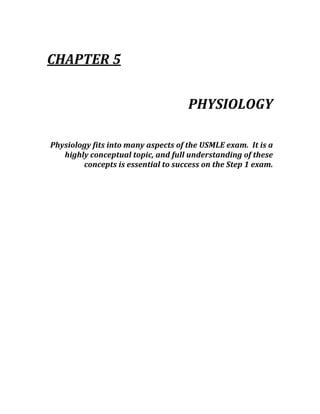  
CHAPTER 5 
 
PHYSIOLOGY 
 
Physiology fits into many aspects of the USMLE exam.  It is a 
highly conceptual topic, and full understanding of these 
concepts is essential to success on the Step 1 exam. 
 
 
 
 
 
 
 
 
 
 
 
 
 
 
 
 
