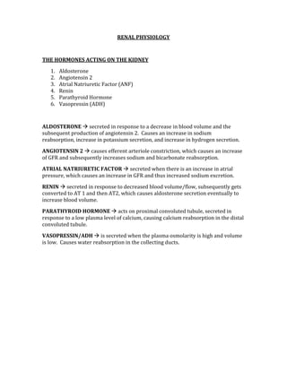 RENAL PHYSIOLOGY 
 
THE HORMONES ACTING ON THE KIDNEY 
1. Aldosterone 
2. Angiotensin 2 
3. Atrial Natriuretic Factor (ANF) 
4. Renin 
5. Parathyroid Hormone 
6. Vasopressin (ADH) 
 
ALDOSTERONE  secreted in response to a decrease in blood volume and the 
subsequent production of angiotensin 2.  Causes an increase in sodium 
reabsorption, increase in potassium secretion, and increase in hydrogen secretion. 
ANGIOTENSIN 2  causes efferent arteriole constriction, which causes an increase 
of GFR and subsequently increases sodium and bicarbonate reabsorption. 
ATRIAL NATRIURETIC FACTOR  secreted when there is an increase in atrial 
pressure, which causes an increase in GFR and thus increased sodium excretion. 
RENIN  secreted in response to decreased blood volume/flow, subsequently gets 
converted to AT 1 and then AT2, which causes aldosterone secretion eventually to 
increase blood volume. 
PARATHYROID HORMONE  acts on proximal convoluted tubule, secreted in 
response to a low plasma level of calcium, causing calcium reabsorption in the distal 
convoluted tubule. 
VASOPRESSIN/ADH  is secreted when the plasma osmolarity is high and volume 
is low.  Causes water reabsorption in the collecting ducts. 
 