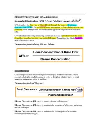  
IMPORTANT EQUATIONS IN RENAL PHYSIOLOGY 
Glomerular Filtration Rate (GFR) 
GFR describes the flow rate of filtered fluid through the kidney.  Creatinine 
clearance rate (CCR) is the volume of blood plasma that is cleared of creatinine per 
unit time and is a very useful measure for the approximate glomerular filtration 
rate. 
GFR is best calculated by measuring a chemical that has a steady level in the blood 
(ie neither absorbed nor secreted by the kidneys).  A great tool for this is “inulin”, 
which fits these criteria. 
The equation for calculating GFR is as follows: 
 
 
Renal Clearance 
Calculating clearance is quite simple, however you must understand a simple 
concept relating to renal clearance in order to decipher whether there is a net 
secretion, net reabsorption, or neither. 
The equation for Renal Clearance: 
 
If Renal Clearance = GFR, there is no secretion or reabsorption 
If Renal Clearance > GFR, there is a net tubular secretion of whichever substance 
we are looking at. 
If Renal Clearance < GFR, there is a net tubular reabsorption of whichever 
substance we are looking at. 
 