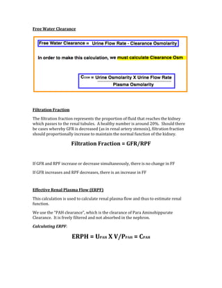 Free Water Clearance 
 
 
Filtration Fraction 
The filtration fraction represents the proportion of fluid that reaches the kidney 
which passes to the renal tubules.  A healthy number is around 20%.  Should there 
be cases whereby GFR is decreased (as in renal artery stenosis), filtration fraction 
should proportionally increase to maintain the normal function of the kidney. 
Filtration Fraction = GFR/RPF 
 
If GFR and RPF increase or decrease simultaneously, there is no change in FF 
If GFR increases and RPF decreases, there is an increase in FF 
 
Effective Renal Plasma Flow (ERPF) 
This calculation is used to calculate renal plasma flow and thus to estimate renal 
function. 
We use the “PAH clearance”, which is the clearance of Para Aminohippurate 
Clearance.  It is freely filtered and not absorbed in the nephron. 
Calculating ERPF: 
ERPH = UPAH X V/PPAH = CPAH 
 
 
 