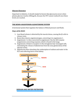Glucose Clearance 
Important in diabetes, it should simply be known that glucosuria occurs when 
plasma glucose reaches 200mg/dL, because the PCT cannot reabsorb once these 
levels are reached. 
 
THE RENIN­ANGIOTENSIN­ALDOSTERONE SYSTEM 
A hormonal system that regulates the balance of blood pressure and fluids. 
Steps of the RAAS: 
1. Low blood volume is detected by the macula densa, causing the JG cells to 
release renin. 
2. Renin then cleaves angiotensinogen, converting it to angiotensin 1. 
3. Angiotensin 1 is then converted to angiotensin 2 by the ACE enzyme 
(angiotensin‐converting enzyme), which is found in the lungs. 
4. Angiotensin 2 binds to receptors in the intraglomerular mesangial cells, 
stimulating the release of aldosterone from the zona glomerulosa of the 
adrenal cortex. 
5. Aldosterone then stimulates the reabsorption of sodium and water in the 
PCT and collecting ducts of the kidney 
 
 
 