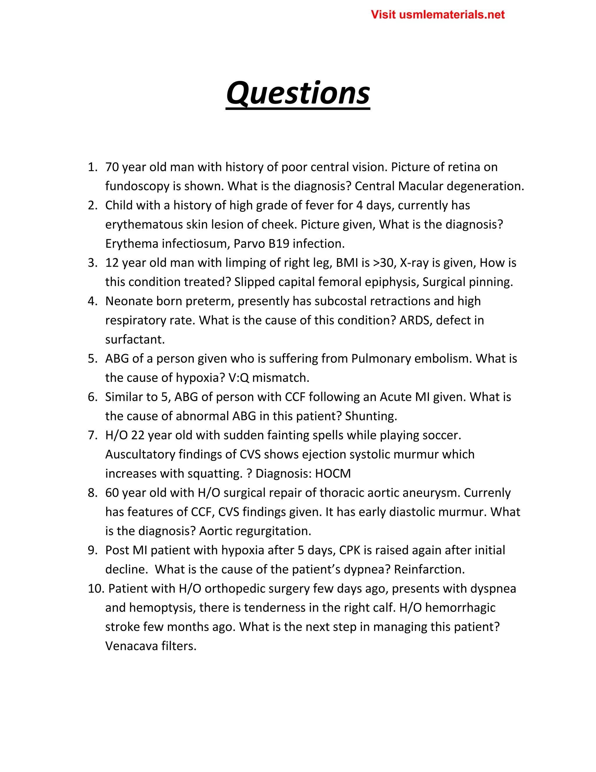 Questions
1. 70 year old man with history of poor central vision. Picture of retina on
fundoscopy is shown. What is the diagnosis? Central Macular degeneration.
2. Child with a history of high grade of fever for 4 days, currently has
erythematous skin lesion of cheek. Picture given, What is the diagnosis?
Erythema infectiosum, Parvo B19 infection.
3. 12 year old man with limping of right leg, BMI is >30, X-ray is given, How is
this condition treated? Slipped capital femoral epiphysis, Surgical pinning.
4. Neonate born preterm, presently has subcostal retractions and high
respiratory rate. What is the cause of this condition? ARDS, defect in
surfactant.
5. ABG of a person given who is suffering from Pulmonary embolism. What is
the cause of hypoxia? V:Q mismatch.
6. Similar to 5, ABG of person with CCF following an Acute MI given. What is
the cause of abnormal ABG in this patient? Shunting.
7. H/O 22 year old with sudden fainting spells while playing soccer.
Auscultatory findings of CVS shows ejection systolic murmur which
increases with squatting. ? Diagnosis: HOCM
8. 60 year old with H/O surgical repair of thoracic aortic aneurysm. Currenly
has features of CCF, CVS findings given. It has early diastolic murmur. What
is the diagnosis? Aortic regurgitation.
9. Post MI patient with hypoxia after 5 days, CPK is raised again after initial
decline. What is the cause of the patient’s dypnea? Reinfarction.
10. Patient with H/O orthopedic surgery few days ago, presents with dyspnea
and hemoptysis, there is tenderness in the right calf. H/O hemorrhagic
stroke few months ago. What is the next step in managing this patient?
Venacava filters.
Visit usmlematerials.net
 