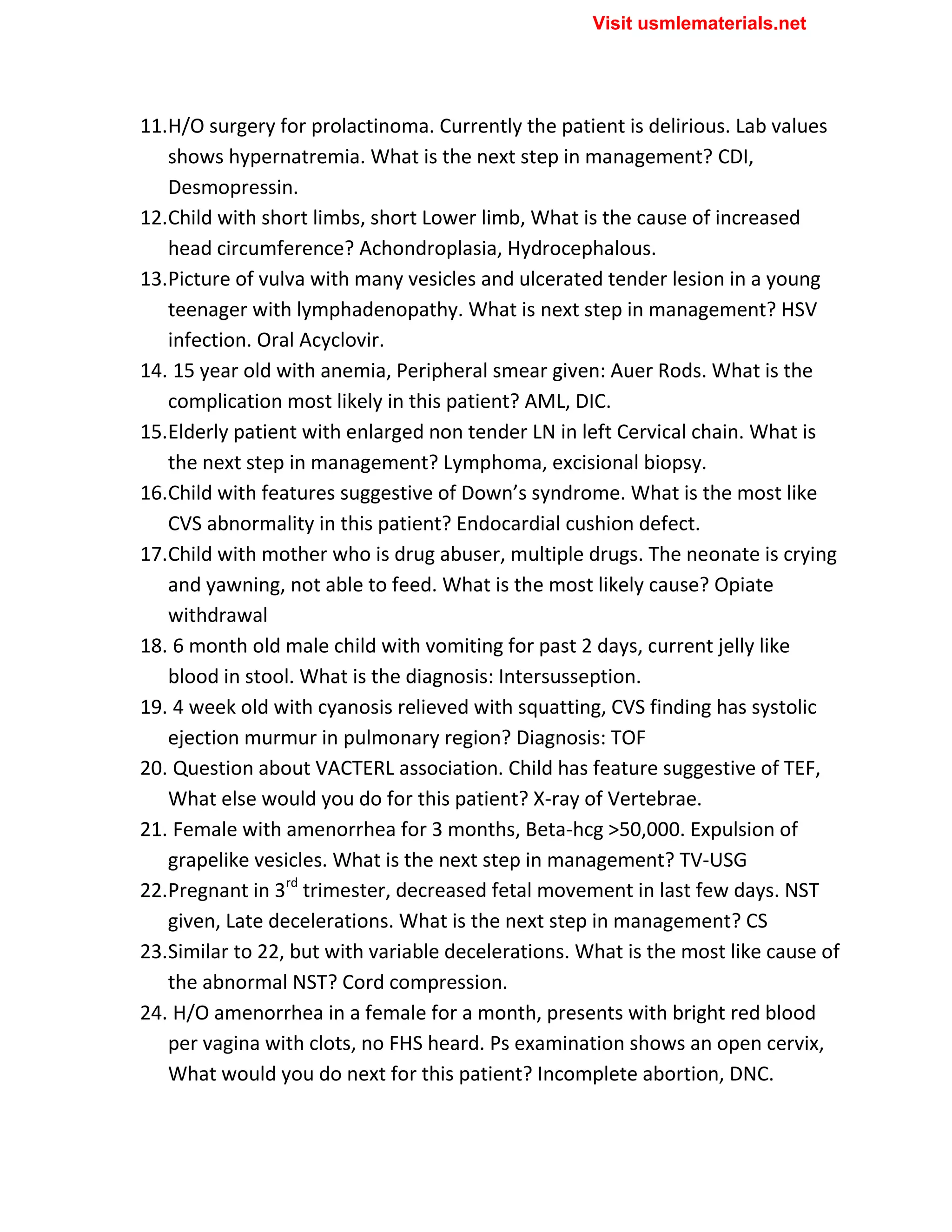 11.H/O surgery for prolactinoma. Currently the patient is delirious. Lab values
shows hypernatremia. What is the next step in management? CDI,
Desmopressin.
12.Child with short limbs, short Lower limb, What is the cause of increased
head circumference? Achondroplasia, Hydrocephalous.
13.Picture of vulva with many vesicles and ulcerated tender lesion in a young
teenager with lymphadenopathy. What is next step in management? HSV
infection. Oral Acyclovir.
14. 15 year old with anemia, Peripheral smear given: Auer Rods. What is the
complication most likely in this patient? AML, DIC.
15.Elderly patient with enlarged non tender LN in left Cervical chain. What is
the next step in management? Lymphoma, excisional biopsy.
16.Child with features suggestive of Down’s syndrome. What is the most like
CVS abnormality in this patient? Endocardial cushion defect.
17.Child with mother who is drug abuser, multiple drugs. The neonate is crying
and yawning, not able to feed. What is the most likely cause? Opiate
withdrawal
18. 6 month old male child with vomiting for past 2 days, current jelly like
blood in stool. What is the diagnosis: Intersusseption.
19. 4 week old with cyanosis relieved with squatting, CVS finding has systolic
ejection murmur in pulmonary region? Diagnosis: TOF
20. Question about VACTERL association. Child has feature suggestive of TEF,
What else would you do for this patient? X-ray of Vertebrae.
21. Female with amenorrhea for 3 months, Beta-hcg >50,000. Expulsion of
grapelike vesicles. What is the next step in management? TV-USG
22.Pregnant in 3rd
trimester, decreased fetal movement in last few days. NST
given, Late decelerations. What is the next step in management? CS
23.Similar to 22, but with variable decelerations. What is the most like cause of
the abnormal NST? Cord compression.
24. H/O amenorrhea in a female for a month, presents with bright red blood
per vagina with clots, no FHS heard. Ps examination shows an open cervix,
What would you do next for this patient? Incomplete abortion, DNC.
Visit usmlematerials.net
 