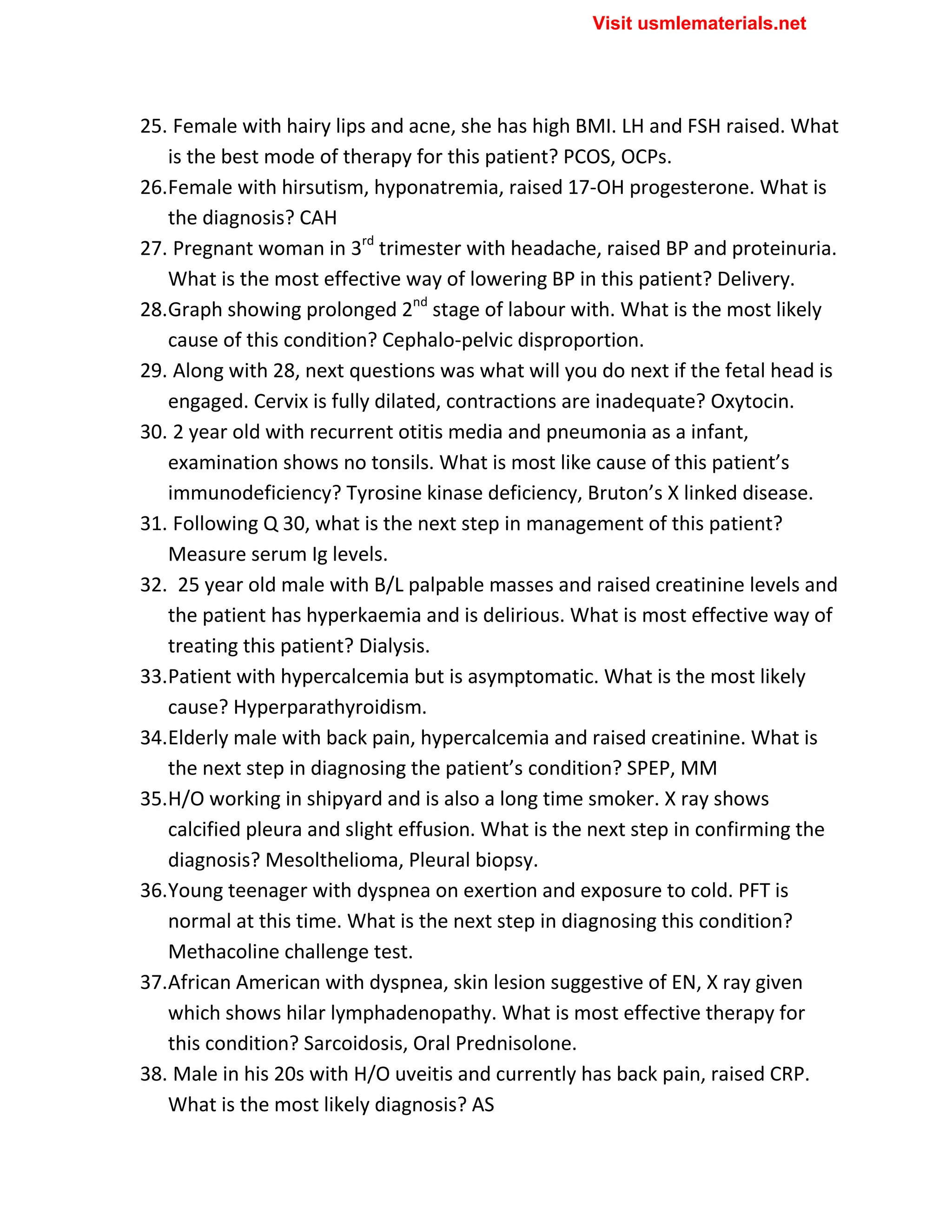25. Female with hairy lips and acne, she has high BMI. LH and FSH raised. What
is the best mode of therapy for this patient? PCOS, OCPs.
26.Female with hirsutism, hyponatremia, raised 17-OH progesterone. What is
the diagnosis? CAH
27. Pregnant woman in 3rd
trimester with headache, raised BP and proteinuria.
What is the most effective way of lowering BP in this patient? Delivery.
28.Graph showing prolonged 2nd
stage of labour with. What is the most likely
cause of this condition? Cephalo-pelvic disproportion.
29. Along with 28, next questions was what will you do next if the fetal head is
engaged. Cervix is fully dilated, contractions are inadequate? Oxytocin.
30. 2 year old with recurrent otitis media and pneumonia as a infant,
examination shows no tonsils. What is most like cause of this patient’s
immunodeficiency? Tyrosine kinase deficiency, Bruton’s X linked disease.
31. Following Q 30, what is the next step in management of this patient?
Measure serum Ig levels.
32. 25 year old male with B/L palpable masses and raised creatinine levels and
the patient has hyperkaemia and is delirious. What is most effective way of
treating this patient? Dialysis.
33.Patient with hypercalcemia but is asymptomatic. What is the most likely
cause? Hyperparathyroidism.
34.Elderly male with back pain, hypercalcemia and raised creatinine. What is
the next step in diagnosing the patient’s condition? SPEP, MM
35.H/O working in shipyard and is also a long time smoker. X ray shows
calcified pleura and slight effusion. What is the next step in confirming the
diagnosis? Mesolthelioma, Pleural biopsy.
36.Young teenager with dyspnea on exertion and exposure to cold. PFT is
normal at this time. What is the next step in diagnosing this condition?
Methacoline challenge test.
37.African American with dyspnea, skin lesion suggestive of EN, X ray given
which shows hilar lymphadenopathy. What is most effective therapy for
this condition? Sarcoidosis, Oral Prednisolone.
38. Male in his 20s with H/O uveitis and currently has back pain, raised CRP.
What is the most likely diagnosis? AS
Visit usmlematerials.net
 