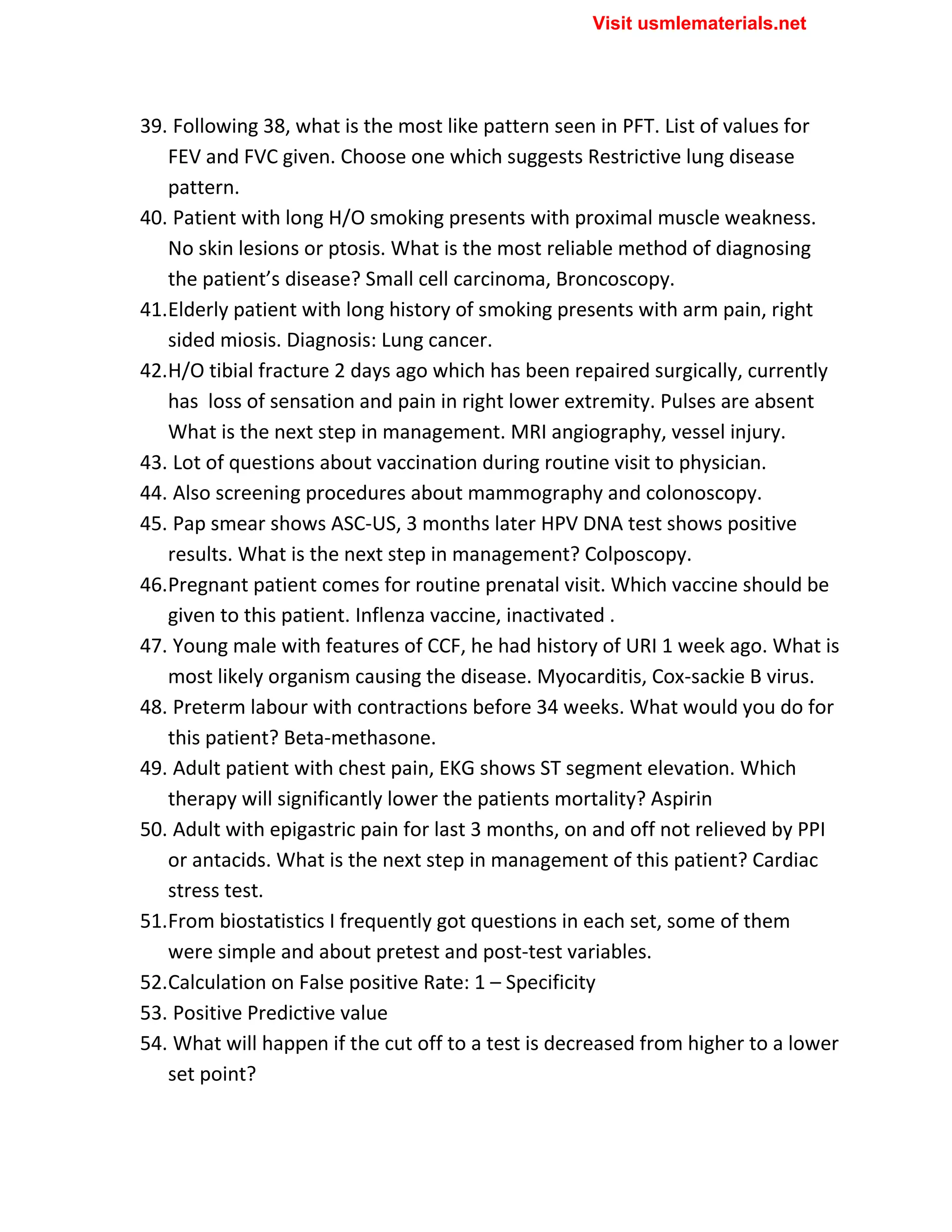 39. Following 38, what is the most like pattern seen in PFT. List of values for
FEV and FVC given. Choose one which suggests Restrictive lung disease
pattern.
40. Patient with long H/O smoking presents with proximal muscle weakness.
No skin lesions or ptosis. What is the most reliable method of diagnosing
the patient’s disease? Small cell carcinoma, Broncoscopy.
41.Elderly patient with long history of smoking presents with arm pain, right
sided miosis. Diagnosis: Lung cancer.
42.H/O tibial fracture 2 days ago which has been repaired surgically, currently
has loss of sensation and pain in right lower extremity. Pulses are absent
What is the next step in management. MRI angiography, vessel injury.
43. Lot of questions about vaccination during routine visit to physician.
44. Also screening procedures about mammography and colonoscopy.
45. Pap smear shows ASC-US, 3 months later HPV DNA test shows positive
results. What is the next step in management? Colposcopy.
46.Pregnant patient comes for routine prenatal visit. Which vaccine should be
given to this patient. Inflenza vaccine, inactivated .
47. Young male with features of CCF, he had history of URI 1 week ago. What is
most likely organism causing the disease. Myocarditis, Cox-sackie B virus.
48. Preterm labour with contractions before 34 weeks. What would you do for
this patient? Beta-methasone.
49. Adult patient with chest pain, EKG shows ST segment elevation. Which
therapy will significantly lower the patients mortality? Aspirin
50. Adult with epigastric pain for last 3 months, on and off not relieved by PPI
or antacids. What is the next step in management of this patient? Cardiac
stress test.
51.From biostatistics I frequently got questions in each set, some of them
were simple and about pretest and post-test variables.
52.Calculation on False positive Rate: 1 – Specificity
53. Positive Predictive value
54. What will happen if the cut off to a test is decreased from higher to a lower
set point?
Visit usmlematerials.net
 