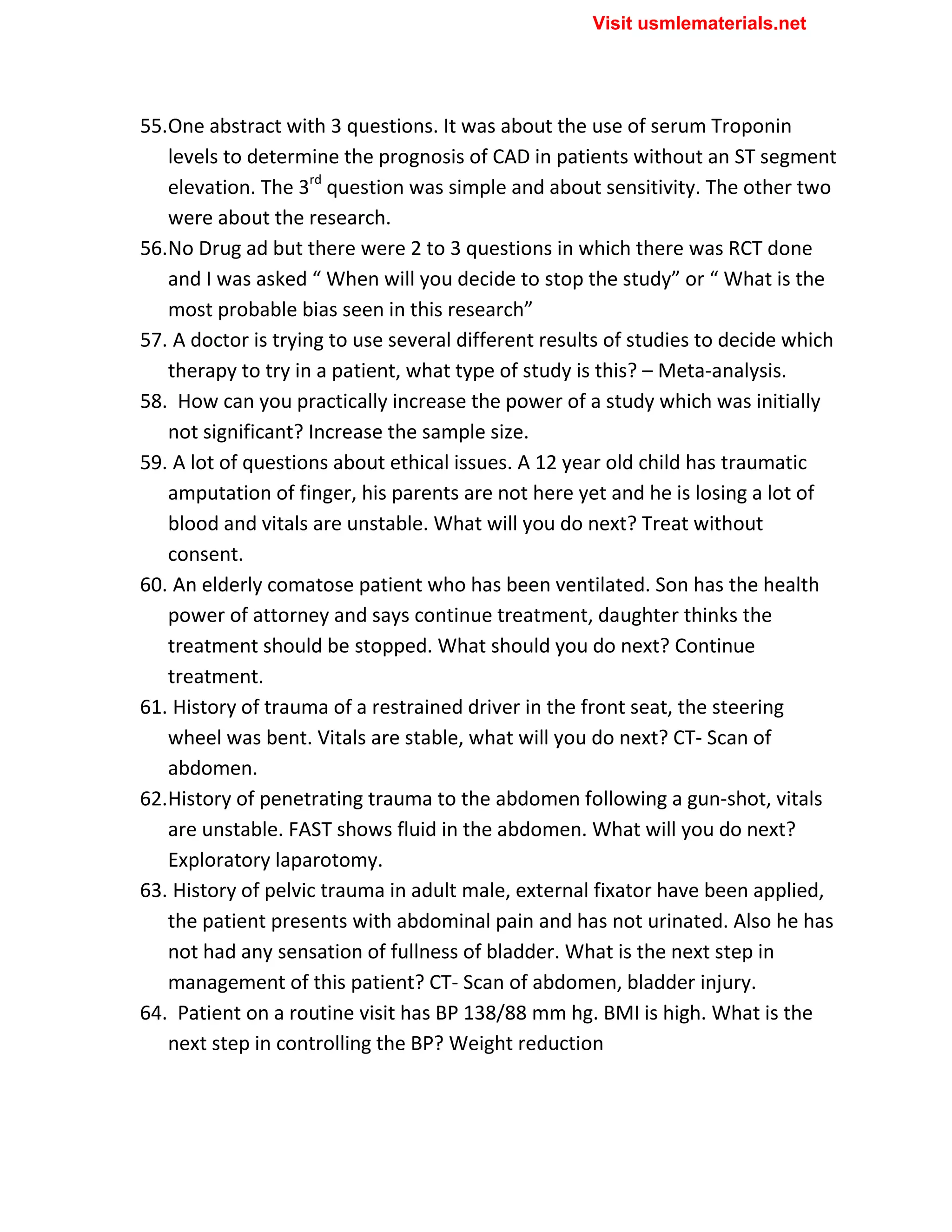 55.One abstract with 3 questions. It was about the use of serum Troponin
levels to determine the prognosis of CAD in patients without an ST segment
elevation. The 3rd
question was simple and about sensitivity. The other two
were about the research.
56.No Drug ad but there were 2 to 3 questions in which there was RCT done
and I was asked “ When will you decide to stop the study” or “ What is the
most probable bias seen in this research”
57. A doctor is trying to use several different results of studies to decide which
therapy to try in a patient, what type of study is this? – Meta-analysis.
58. How can you practically increase the power of a study which was initially
not significant? Increase the sample size.
59. A lot of questions about ethical issues. A 12 year old child has traumatic
amputation of finger, his parents are not here yet and he is losing a lot of
blood and vitals are unstable. What will you do next? Treat without
consent.
60. An elderly comatose patient who has been ventilated. Son has the health
power of attorney and says continue treatment, daughter thinks the
treatment should be stopped. What should you do next? Continue
treatment.
61. History of trauma of a restrained driver in the front seat, the steering
wheel was bent. Vitals are stable, what will you do next? CT- Scan of
abdomen.
62.History of penetrating trauma to the abdomen following a gun-shot, vitals
are unstable. FAST shows fluid in the abdomen. What will you do next?
Exploratory laparotomy.
63. History of pelvic trauma in adult male, external fixator have been applied,
the patient presents with abdominal pain and has not urinated. Also he has
not had any sensation of fullness of bladder. What is the next step in
management of this patient? CT- Scan of abdomen, bladder injury.
64. Patient on a routine visit has BP 138/88 mm hg. BMI is high. What is the
next step in controlling the BP? Weight reduction
Visit usmlematerials.net
 