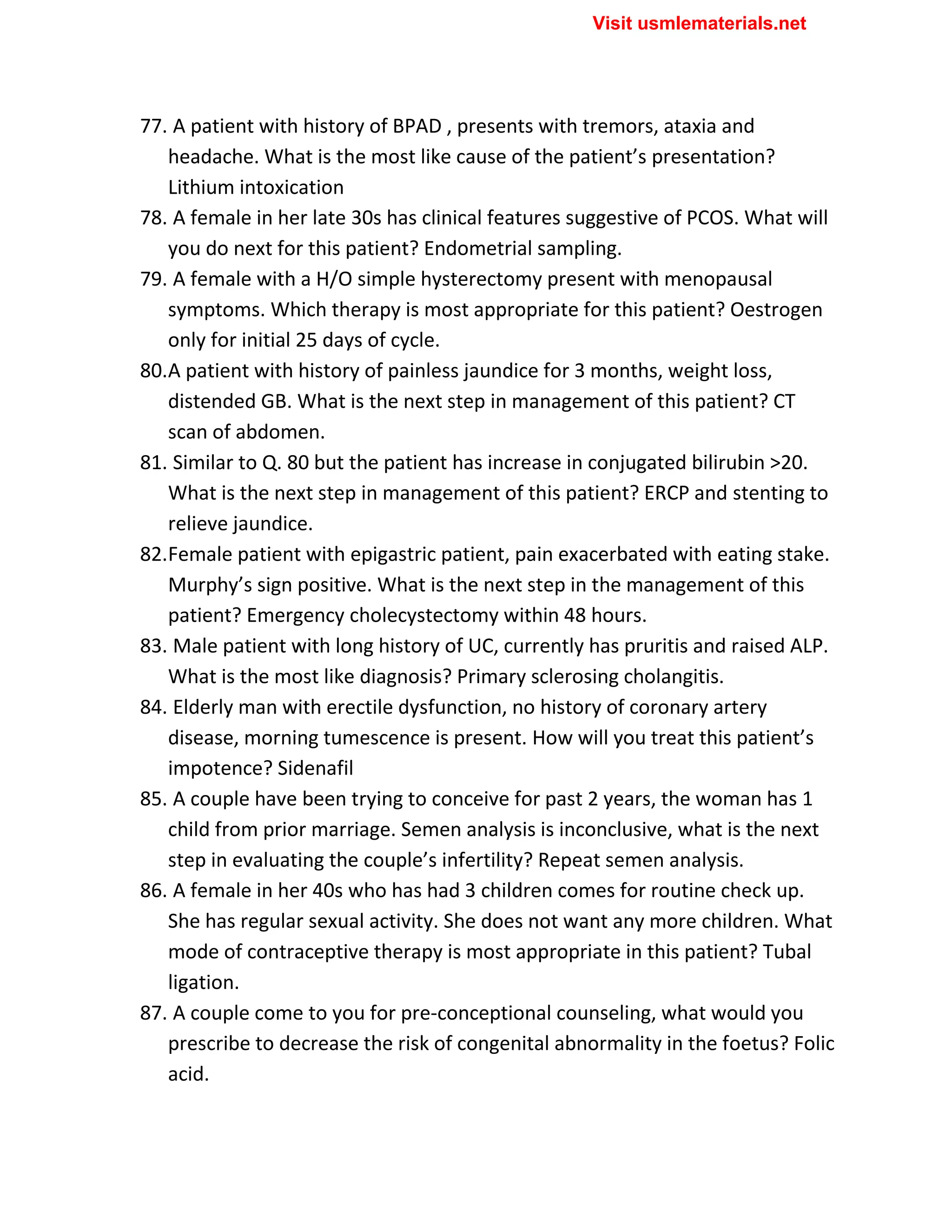 77. A patient with history of BPAD , presents with tremors, ataxia and
headache. What is the most like cause of the patient’s presentation?
Lithium intoxication
78. A female in her late 30s has clinical features suggestive of PCOS. What will
you do next for this patient? Endometrial sampling.
79. A female with a H/O simple hysterectomy present with menopausal
symptoms. Which therapy is most appropriate for this patient? Oestrogen
only for initial 25 days of cycle.
80.A patient with history of painless jaundice for 3 months, weight loss,
distended GB. What is the next step in management of this patient? CT
scan of abdomen.
81. Similar to Q. 80 but the patient has increase in conjugated bilirubin >20.
What is the next step in management of this patient? ERCP and stenting to
relieve jaundice.
82.Female patient with epigastric patient, pain exacerbated with eating stake.
Murphy’s sign positive. What is the next step in the management of this
patient? Emergency cholecystectomy within 48 hours.
83. Male patient with long history of UC, currently has pruritis and raised ALP.
What is the most like diagnosis? Primary sclerosing cholangitis.
84. Elderly man with erectile dysfunction, no history of coronary artery
disease, morning tumescence is present. How will you treat this patient’s
impotence? Sidenafil
85. A couple have been trying to conceive for past 2 years, the woman has 1
child from prior marriage. Semen analysis is inconclusive, what is the next
step in evaluating the couple’s infertility? Repeat semen analysis.
86. A female in her 40s who has had 3 children comes for routine check up.
She has regular sexual activity. She does not want any more children. What
mode of contraceptive therapy is most appropriate in this patient? Tubal
ligation.
87. A couple come to you for pre-conceptional counseling, what would you
prescribe to decrease the risk of congenital abnormality in the foetus? Folic
acid.
Visit usmlematerials.net
 