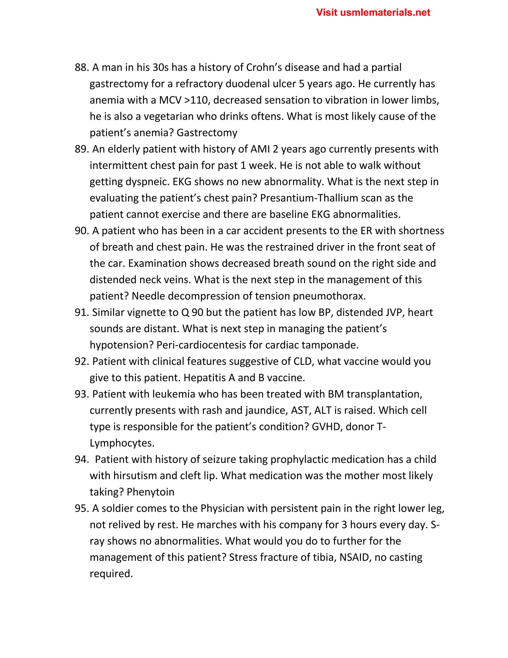 88. A man in his 30s has a history of Crohn’s disease and had a partial
gastrectomy for a refractory duodenal ulcer 5 years ago. He currently has
anemia with a MCV >110, decreased sensation to vibration in lower limbs,
he is also a vegetarian who drinks oftens. What is most likely cause of the
patient’s anemia? Gastrectomy
89. An elderly patient with history of AMI 2 years ago currently presents with
intermittent chest pain for past 1 week. He is not able to walk without
getting dyspneic. EKG shows no new abnormality. What is the next step in
evaluating the patient’s chest pain? Presantium-Thallium scan as the
patient cannot exercise and there are baseline EKG abnormalities.
90. A patient who has been in a car accident presents to the ER with shortness
of breath and chest pain. He was the restrained driver in the front seat of
the car. Examination shows decreased breath sound on the right side and
distended neck veins. What is the next step in the management of this
patient? Needle decompression of tension pneumothorax.
91. Similar vignette to Q 90 but the patient has low BP, distended JVP, heart
sounds are distant. What is next step in managing the patient’s
hypotension? Peri-cardiocentesis for cardiac tamponade.
92. Patient with clinical features suggestive of CLD, what vaccine would you
give to this patient. Hepatitis A and B vaccine.
93. Patient with leukemia who has been treated with BM transplantation,
currently presents with rash and jaundice, AST, ALT is raised. Which cell
type is responsible for the patient’s condition? GVHD, donor T-
Lymphocytes.
94. Patient with history of seizure taking prophylactic medication has a child
with hirsutism and cleft lip. What medication was the mother most likely
taking? Phenytoin
95. A soldier comes to the Physician with persistent pain in the right lower leg,
not relived by rest. He marches with his company for 3 hours every day. S-
ray shows no abnormalities. What would you do to further for the
management of this patient? Stress fracture of tibia, NSAID, no casting
required.
Visit usmlematerials.net
 