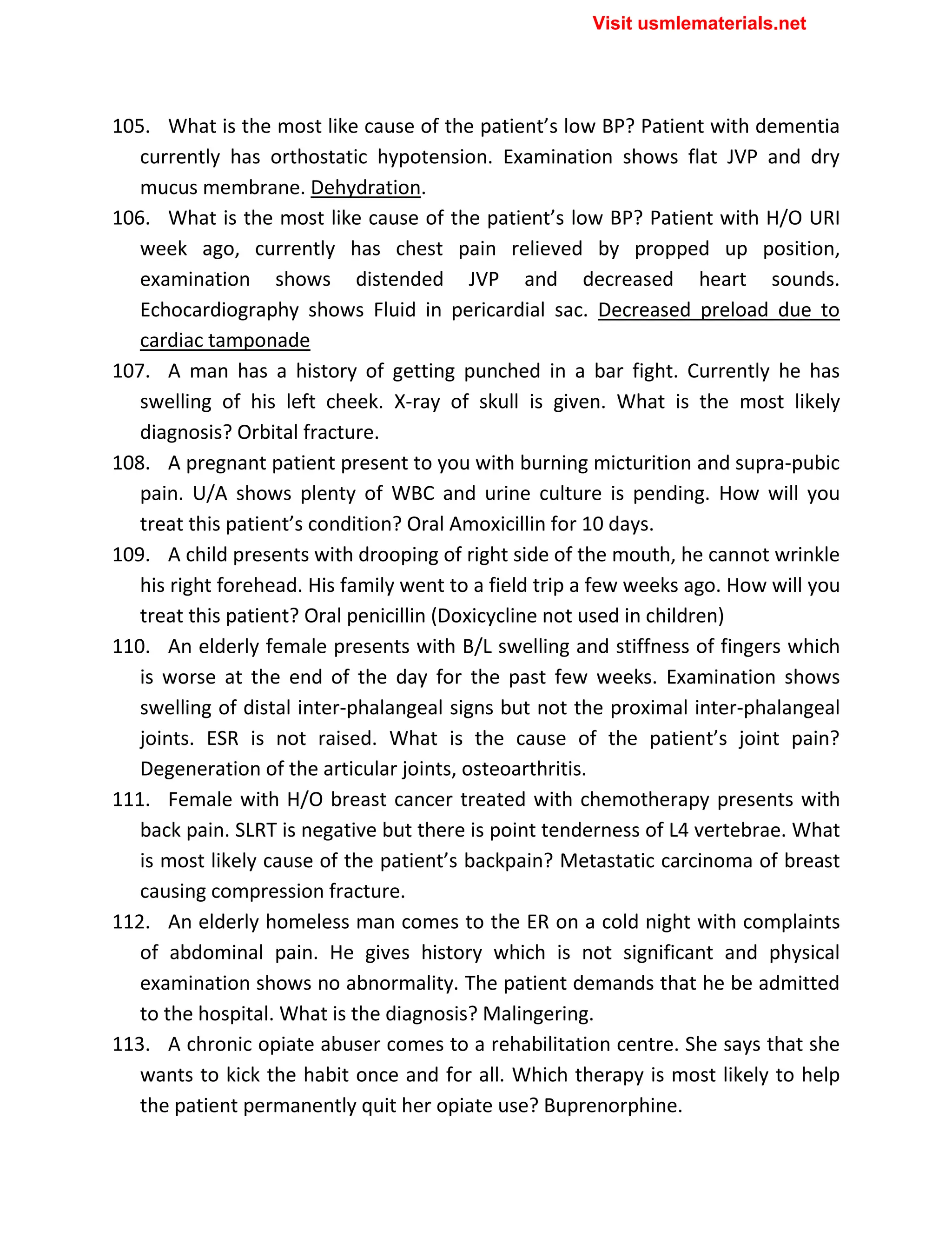 105. What is the most like cause of the patient’s low BP? Patient with dementia
currently has orthostatic hypotension. Examination shows flat JVP and dry
mucus membrane. Dehydration.
106. What is the most like cause of the patient’s low BP? Patient with H/O URI
week ago, currently has chest pain relieved by propped up position,
examination shows distended JVP and decreased heart sounds.
Echocardiography shows Fluid in pericardial sac. Decreased preload due to
cardiac tamponade
107. A man has a history of getting punched in a bar fight. Currently he has
swelling of his left cheek. X-ray of skull is given. What is the most likely
diagnosis? Orbital fracture.
108. A pregnant patient present to you with burning micturition and supra-pubic
pain. U/A shows plenty of WBC and urine culture is pending. How will you
treat this patient’s condition? Oral Amoxicillin for 10 days.
109. A child presents with drooping of right side of the mouth, he cannot wrinkle
his right forehead. His family went to a field trip a few weeks ago. How will you
treat this patient? Oral penicillin (Doxicycline not used in children)
110. An elderly female presents with B/L swelling and stiffness of fingers which
is worse at the end of the day for the past few weeks. Examination shows
swelling of distal inter-phalangeal signs but not the proximal inter-phalangeal
joints. ESR is not raised. What is the cause of the patient’s joint pain?
Degeneration of the articular joints, osteoarthritis.
111. Female with H/O breast cancer treated with chemotherapy presents with
back pain. SLRT is negative but there is point tenderness of L4 vertebrae. What
is most likely cause of the patient’s backpain? Metastatic carcinoma of breast
causing compression fracture.
112. An elderly homeless man comes to the ER on a cold night with complaints
of abdominal pain. He gives history which is not significant and physical
examination shows no abnormality. The patient demands that he be admitted
to the hospital. What is the diagnosis? Malingering.
113. A chronic opiate abuser comes to a rehabilitation centre. She says that she
wants to kick the habit once and for all. Which therapy is most likely to help
the patient permanently quit her opiate use? Buprenorphine.
Visit usmlematerials.net
 