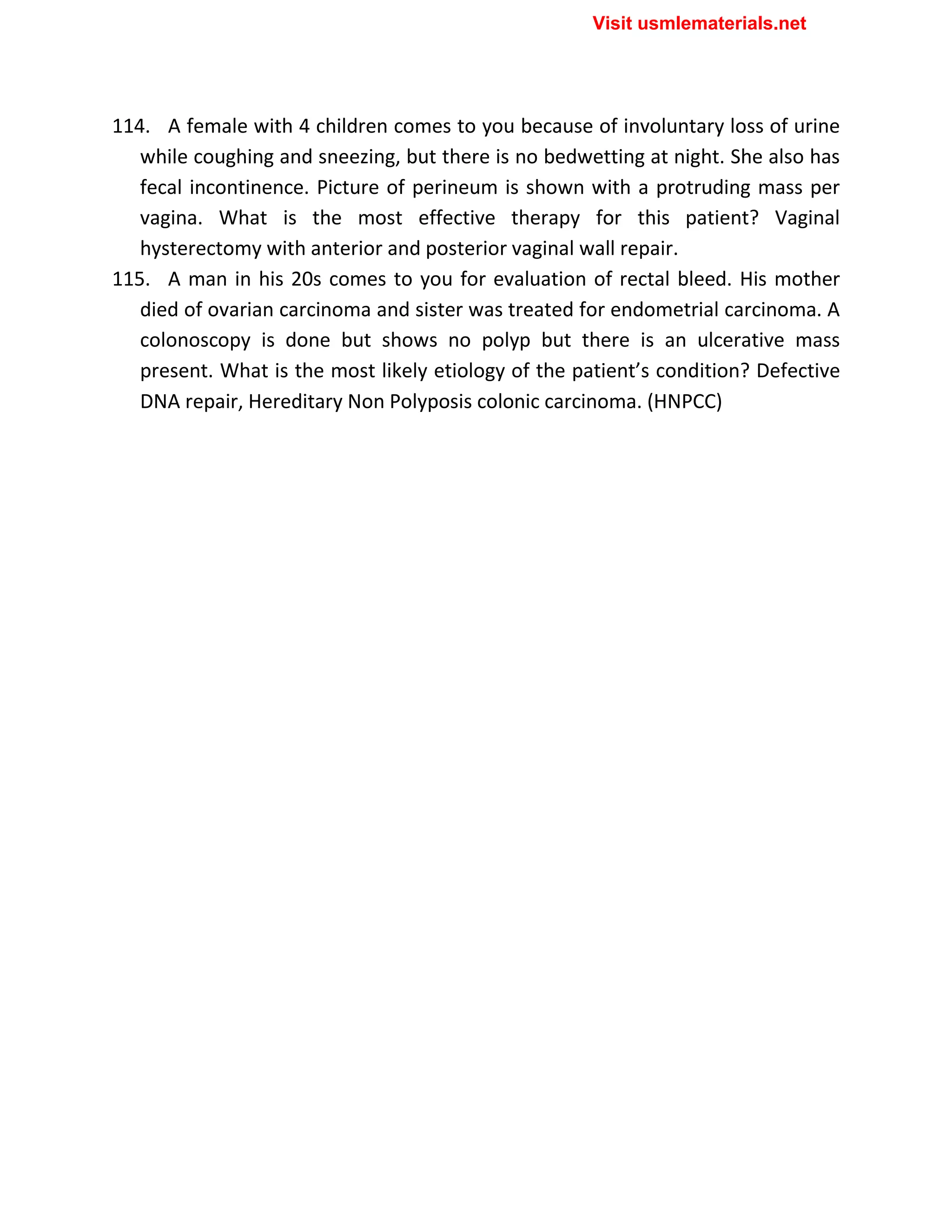 114. A female with 4 children comes to you because of involuntary loss of urine
while coughing and sneezing, but there is no bedwetting at night. She also has
fecal incontinence. Picture of perineum is shown with a protruding mass per
vagina. What is the most effective therapy for this patient? Vaginal
hysterectomy with anterior and posterior vaginal wall repair.
115. A man in his 20s comes to you for evaluation of rectal bleed. His mother
died of ovarian carcinoma and sister was treated for endometrial carcinoma. A
colonoscopy is done but shows no polyp but there is an ulcerative mass
present. What is the most likely etiology of the patient’s condition? Defective
DNA repair, Hereditary Non Polyposis colonic carcinoma. (HNPCC)
Visit usmlematerials.net
 