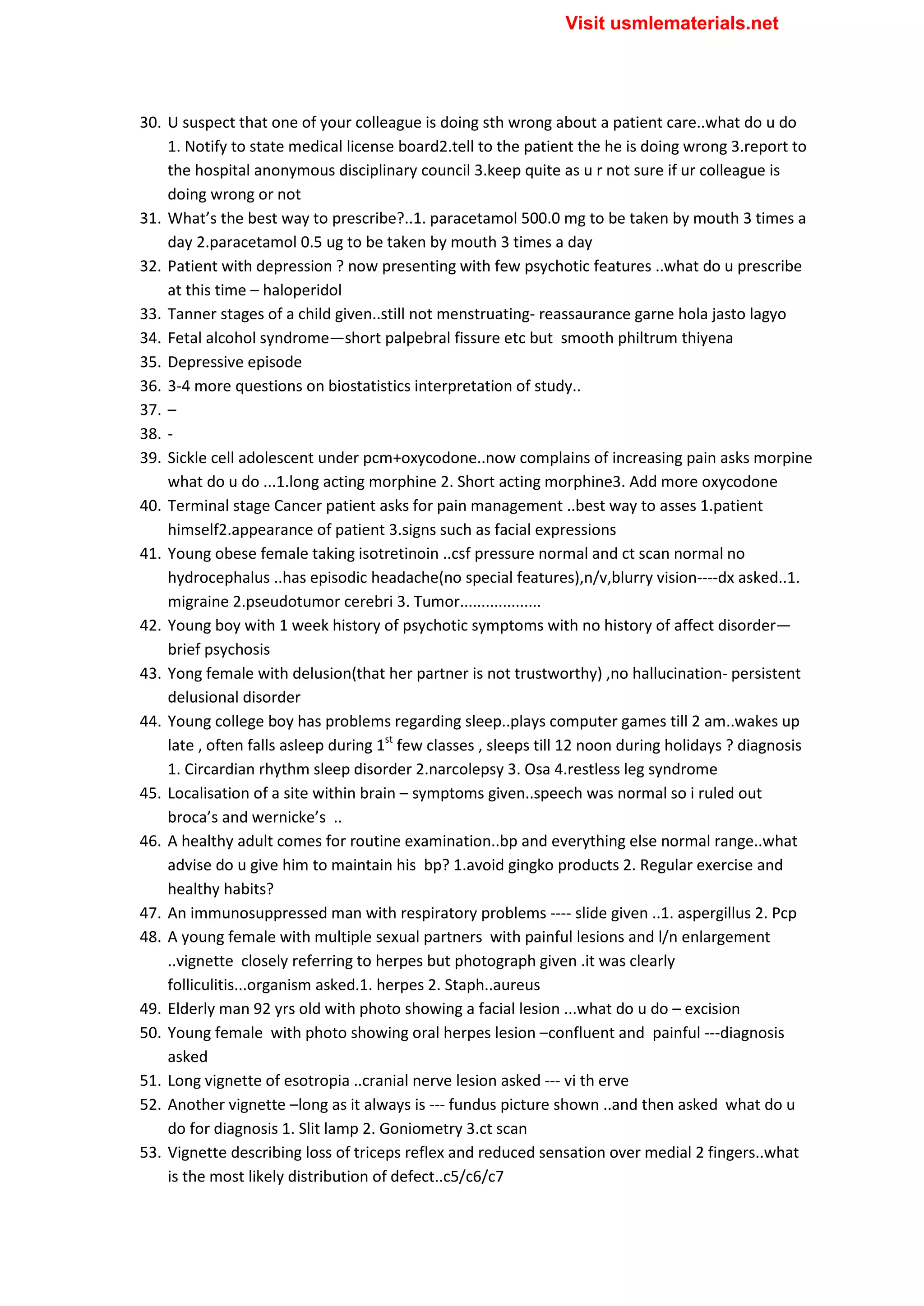 30. U suspect that one of your colleague is doing sth wrong about a patient care..what do u do
1. Notify to state medical license board2.tell to the patient the he is doing wrong 3.report to
the hospital anonymous disciplinary council 3.keep quite as u r not sure if ur colleague is
doing wrong or not
31. What’s the best way to prescribe?..1. paracetamol 500.0 mg to be taken by mouth 3 times a
day 2.paracetamol 0.5 ug to be taken by mouth 3 times a day
32. Patient with depression ? now presenting with few psychotic features ..what do u prescribe
at this time – haloperidol
33. Tanner stages of a child given..still not menstruating- reassaurance garne hola jasto lagyo
34. Fetal alcohol syndrome—short palpebral fissure etc but smooth philtrum thiyena
35. Depressive episode
36. 3-4 more questions on biostatistics interpretation of study..
37. –
38. -
39. Sickle cell adolescent under pcm+oxycodone..now complains of increasing pain asks morpine
what do u do ...1.long acting morphine 2. Short acting morphine3. Add more oxycodone
40. Terminal stage Cancer patient asks for pain management ..best way to asses 1.patient
himself2.appearance of patient 3.signs such as facial expressions
41. Young obese female taking isotretinoin ..csf pressure normal and ct scan normal no
hydrocephalus ..has episodic headache(no special features),n/v,blurry vision----dx asked..1.
migraine 2.pseudotumor cerebri 3. Tumor...................
42. Young boy with 1 week history of psychotic symptoms with no history of affect disorder—
brief psychosis
43. Yong female with delusion(that her partner is not trustworthy) ,no hallucination- persistent
delusional disorder
44. Young college boy has problems regarding sleep..plays computer games till 2 am..wakes up
late , often falls asleep during 1st
few classes , sleeps till 12 noon during holidays ? diagnosis
1. Circardian rhythm sleep disorder 2.narcolepsy 3. Osa 4.restless leg syndrome
45. Localisation of a site within brain – symptoms given..speech was normal so i ruled out
broca’s and wernicke’s ..
46. A healthy adult comes for routine examination..bp and everything else normal range..what
advise do u give him to maintain his bp? 1.avoid gingko products 2. Regular exercise and
healthy habits?
47. An immunosuppressed man with respiratory problems ---- slide given ..1. aspergillus 2. Pcp
48. A young female with multiple sexual partners with painful lesions and l/n enlargement
..vignette closely referring to herpes but photograph given .it was clearly
folliculitis...organism asked.1. herpes 2. Staph..aureus
49. Elderly man 92 yrs old with photo showing a facial lesion ...what do u do – excision
50. Young female with photo showing oral herpes lesion –confluent and painful ---diagnosis
asked
51. Long vignette of esotropia ..cranial nerve lesion asked --- vi th erve
52. Another vignette –long as it always is --- fundus picture shown ..and then asked what do u
do for diagnosis 1. Slit lamp 2. Goniometry 3.ct scan
53. Vignette describing loss of triceps reflex and reduced sensation over medial 2 fingers..what
is the most likely distribution of defect..c5/c6/c7
Visit usmlematerials.net
 