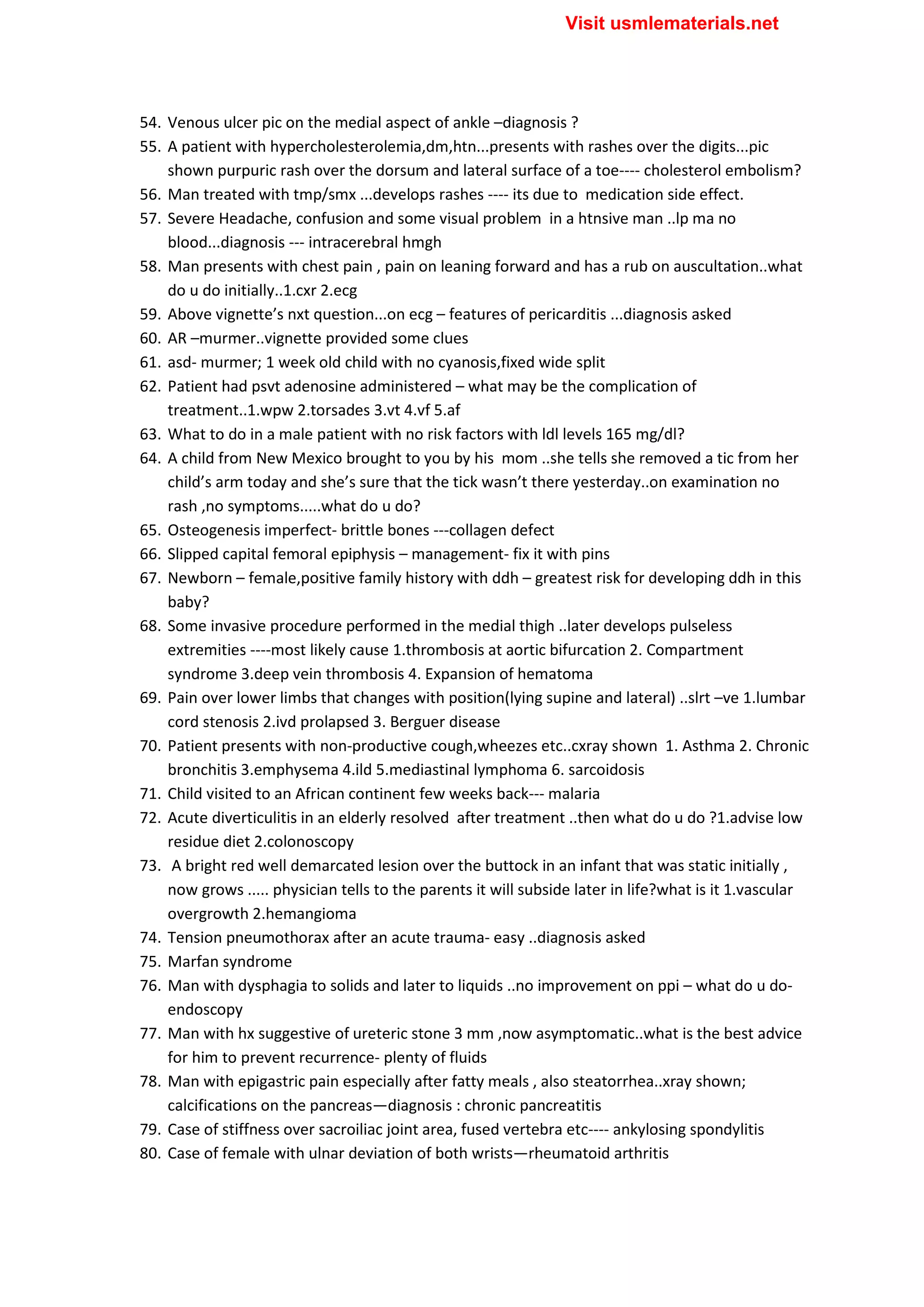 54. Venous ulcer pic on the medial aspect of ankle –diagnosis ?
55. A patient with hypercholesterolemia,dm,htn...presents with rashes over the digits...pic
shown purpuric rash over the dorsum and lateral surface of a toe---- cholesterol embolism?
56. Man treated with tmp/smx ...develops rashes ---- its due to medication side effect.
57. Severe Headache, confusion and some visual problem in a htnsive man ..lp ma no
blood...diagnosis --- intracerebral hmgh
58. Man presents with chest pain , pain on leaning forward and has a rub on auscultation..what
do u do initially..1.cxr 2.ecg
59. Above vignette’s nxt question...on ecg – features of pericarditis ...diagnosis asked
60. AR –murmer..vignette provided some clues
61. asd- murmer; 1 week old child with no cyanosis,fixed wide split
62. Patient had psvt adenosine administered – what may be the complication of
treatment..1.wpw 2.torsades 3.vt 4.vf 5.af
63. What to do in a male patient with no risk factors with ldl levels 165 mg/dl?
64. A child from New Mexico brought to you by his mom ..she tells she removed a tic from her
child’s arm today and she’s sure that the tick wasn’t there yesterday..on examination no
rash ,no symptoms.....what do u do?
65. Osteogenesis imperfect- brittle bones ---collagen defect
66. Slipped capital femoral epiphysis – management- fix it with pins
67. Newborn – female,positive family history with ddh – greatest risk for developing ddh in this
baby?
68. Some invasive procedure performed in the medial thigh ..later develops pulseless
extremities ----most likely cause 1.thrombosis at aortic bifurcation 2. Compartment
syndrome 3.deep vein thrombosis 4. Expansion of hematoma
69. Pain over lower limbs that changes with position(lying supine and lateral) ..slrt –ve 1.lumbar
cord stenosis 2.ivd prolapsed 3. Berguer disease
70. Patient presents with non-productive cough,wheezes etc..cxray shown 1. Asthma 2. Chronic
bronchitis 3.emphysema 4.ild 5.mediastinal lymphoma 6. sarcoidosis
71. Child visited to an African continent few weeks back--- malaria
72. Acute diverticulitis in an elderly resolved after treatment ..then what do u do ?1.advise low
residue diet 2.colonoscopy
73. A bright red well demarcated lesion over the buttock in an infant that was static initially ,
now grows ..... physician tells to the parents it will subside later in life?what is it 1.vascular
overgrowth 2.hemangioma
74. Tension pneumothorax after an acute trauma- easy ..diagnosis asked
75. Marfan syndrome
76. Man with dysphagia to solids and later to liquids ..no improvement on ppi – what do u do-
endoscopy
77. Man with hx suggestive of ureteric stone 3 mm ,now asymptomatic..what is the best advice
for him to prevent recurrence- plenty of fluids
78. Man with epigastric pain especially after fatty meals , also steatorrhea..xray shown;
calcifications on the pancreas—diagnosis : chronic pancreatitis
79. Case of stiffness over sacroiliac joint area, fused vertebra etc---- ankylosing spondylitis
80. Case of female with ulnar deviation of both wrists—rheumatoid arthritis
Visit usmlematerials.net
 