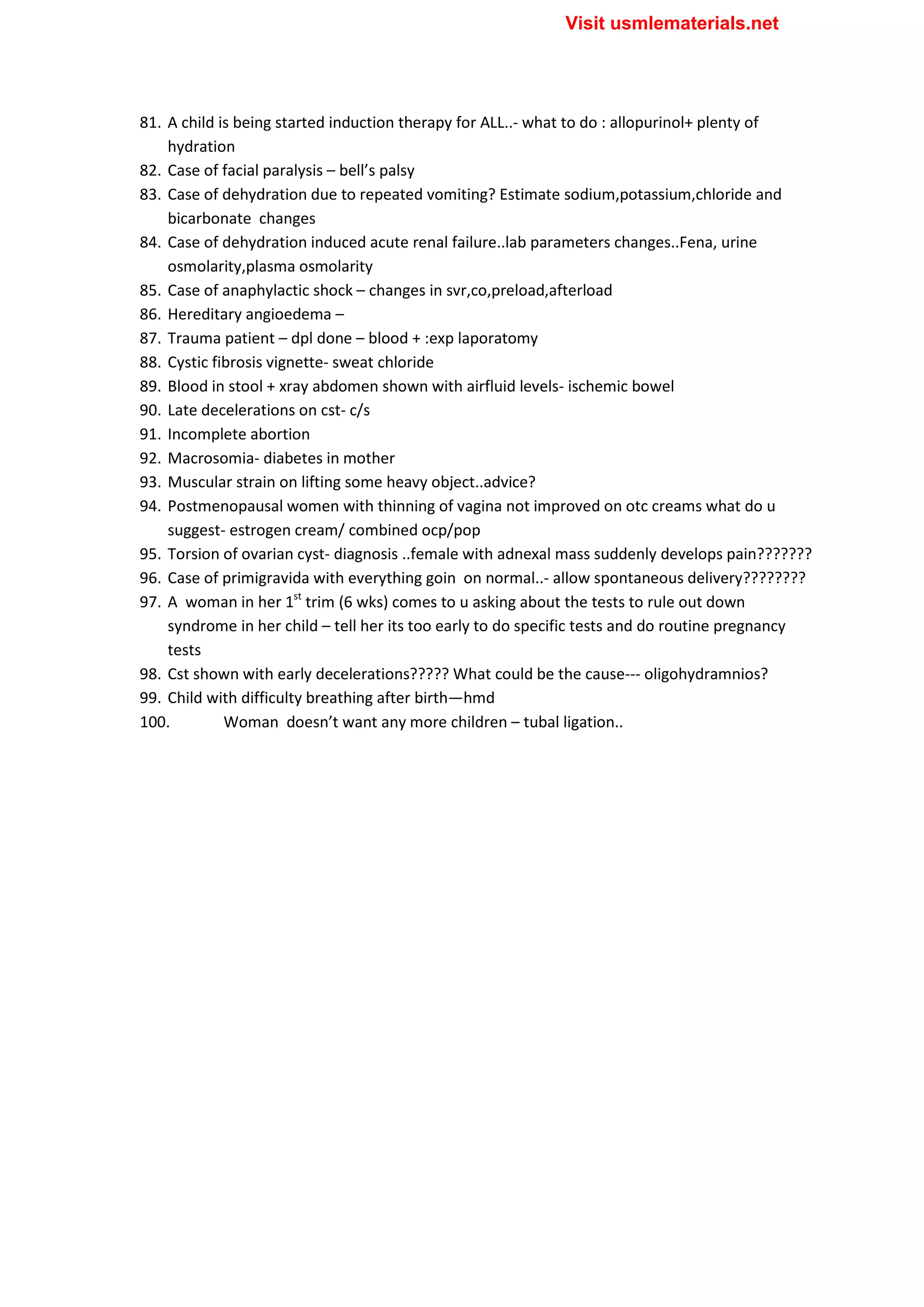 81. A child is being started induction therapy for ALL..- what to do : allopurinol+ plenty of
hydration
82. Case of facial paralysis – bell’s palsy
83. Case of dehydration due to repeated vomiting? Estimate sodium,potassium,chloride and
bicarbonate changes
84. Case of dehydration induced acute renal failure..lab parameters changes..Fena, urine
osmolarity,plasma osmolarity
85. Case of anaphylactic shock – changes in svr,co,preload,afterload
86. Hereditary angioedema –
87. Trauma patient – dpl done – blood + :exp laporatomy
88. Cystic fibrosis vignette- sweat chloride
89. Blood in stool + xray abdomen shown with airfluid levels- ischemic bowel
90. Late decelerations on cst- c/s
91. Incomplete abortion
92. Macrosomia- diabetes in mother
93. Muscular strain on lifting some heavy object..advice?
94. Postmenopausal women with thinning of vagina not improved on otc creams what do u
suggest- estrogen cream/ combined ocp/pop
95. Torsion of ovarian cyst- diagnosis ..female with adnexal mass suddenly develops pain???????
96. Case of primigravida with everything goin on normal..- allow spontaneous delivery????????
97. A woman in her 1st
trim (6 wks) comes to u asking about the tests to rule out down
syndrome in her child – tell her its too early to do specific tests and do routine pregnancy
tests
98. Cst shown with early decelerations????? What could be the cause--- oligohydramnios?
99. Child with difficulty breathing after birth—hmd
100. Woman doesn’t want any more children – tubal ligation..
Visit usmlematerials.net
 