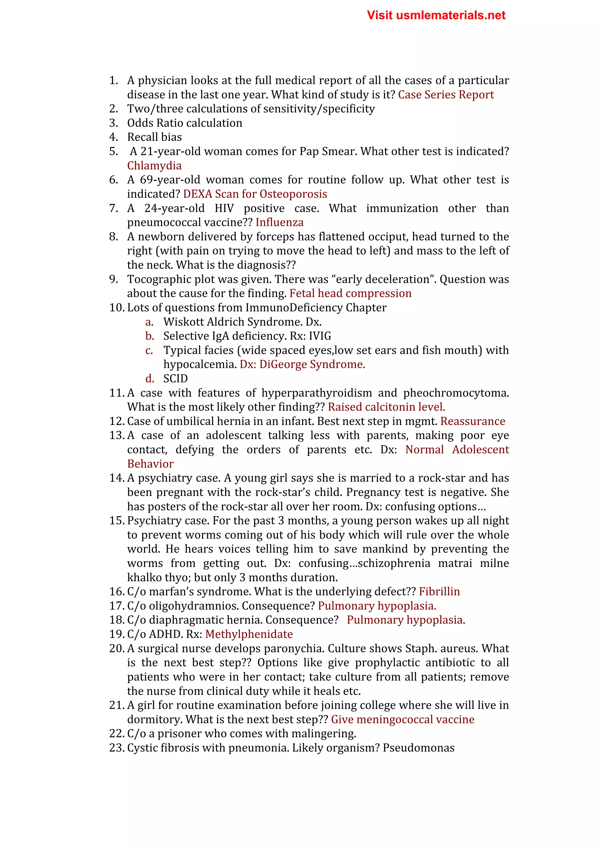 1. A	
  physician	
  looks	
  at	
  the	
  full	
  medical	
  report	
  of	
  all	
  the	
  cases	
  of	
  a	
  particular	
  
disease	
  in	
  the	
  last	
  one	
  year.	
  What	
  kind	
  of	
  study	
  is	
  it?	
  Case	
  Series	
  Report	
  
2. Two/three	
  calculations	
  of	
  sensitivity/specificity	
  
3. Odds	
  Ratio	
  calculation	
  
4. Recall	
  bias	
  
5. 	
  A	
  21-­‐year-­‐old	
  woman	
  comes	
  for	
  Pap	
  Smear.	
  What	
  other	
  test	
  is	
  indicated?	
  
Chlamydia	
  
6. A	
   69-­‐year-­‐old	
   woman	
   comes	
   for	
   routine	
   follow	
   up.	
   What	
   other	
   test	
   is	
  
indicated?	
  DEXA	
  Scan	
  for	
  Osteoporosis	
  
7. A	
   24-­‐year-­‐old	
   HIV	
   positive	
   case.	
   What	
   immunization	
   other	
   than	
  
pneumococcal	
  vaccine??	
  Influenza	
  
8. A	
  newborn	
  delivered	
  by	
  forceps	
  has	
  flattened	
  occiput,	
  head	
  turned	
  to	
  the	
  
right	
  (with	
  pain	
  on	
  trying	
  to	
  move	
  the	
  head	
  to	
  left)	
  and	
  mass	
  to	
  the	
  left	
  of	
  
the	
  neck.	
  What	
  is	
  the	
  diagnosis??	
  	
  
9. Tocographic	
  plot	
  was	
  given.	
  There	
  was	
  “early	
  deceleration”.	
  Question	
  was	
  
about	
  the	
  cause	
  for	
  the	
  finding.	
  Fetal	
  head	
  compression	
  
10. Lots	
  of	
  questions	
  from	
  ImmunoDeficiency	
  Chapter	
  
a. Wiskott	
  Aldrich	
  Syndrome.	
  Dx.	
  
b. Selective	
  IgA	
  deficiency.	
  Rx:	
  IVIG	
  
c. Typical	
  facies	
  (wide	
  spaced	
  eyes,low	
  set	
  ears	
  and	
  fish	
  mouth)	
  with	
  
hypocalcemia.	
  Dx:	
  DiGeorge	
  Syndrome.	
  
d. SCID	
  
11. A	
   case	
   with	
   features	
   of	
   hyperparathyroidism	
   and	
   pheochromocytoma.	
  
What	
  is	
  the	
  most	
  likely	
  other	
  finding??	
  Raised	
  calcitonin	
  level.	
  
12. Case	
  of	
  umbilical	
  hernia	
  in	
  an	
  infant.	
  Best	
  next	
  step	
  in	
  mgmt.	
  Reassurance	
  
13. A	
   case	
   of	
   an	
   adolescent	
   talking	
   less	
   with	
   parents,	
   making	
   poor	
   eye	
  
contact,	
   defying	
   the	
   orders	
   of	
   parents	
   etc.	
   Dx:	
   Normal	
   Adolescent	
  
Behavior	
  
14. A	
  psychiatry	
  case.	
  A	
  young	
  girl	
  says	
  she	
  is	
  married	
  to	
  a	
  rock-­‐star	
  and	
  has	
  
been	
  pregnant	
  with	
  the	
  rock-­‐star’s	
  child.	
  Pregnancy	
  test	
  is	
  negative.	
  She	
  
has	
  posters	
  of	
  the	
  rock-­‐star	
  all	
  over	
  her	
  room.	
  Dx:	
  confusing	
  options…	
  
15. Psychiatry	
  case.	
  For	
  the	
  past	
  3	
  months,	
  a	
  young	
  person	
  wakes	
  up	
  all	
  night	
  
to	
  prevent	
  worms	
  coming	
  out	
  of	
  his	
  body	
  which	
  will	
  rule	
  over	
  the	
  whole	
  
world.	
   He	
   hears	
   voices	
   telling	
   him	
   to	
   save	
   mankind	
   by	
   preventing	
   the	
  
worms	
   from	
   getting	
   out.	
   Dx:	
   confusing…schizophrenia	
   matrai	
   milne	
  
khalko	
  thyo;	
  but	
  only	
  3	
  months	
  duration.	
  	
  
16. C/o	
  marfan’s	
  syndrome.	
  What	
  is	
  the	
  underlying	
  defect??	
  Fibrillin	
  
17. C/o	
  oligohydramnios.	
  Consequence?	
  Pulmonary	
  hypoplasia.	
  
18. C/o	
  diaphragmatic	
  hernia.	
  Consequence?	
  	
  	
  Pulmonary	
  hypoplasia.	
  
19. C/o	
  ADHD.	
  Rx:	
  Methylphenidate	
  
20. A	
  surgical	
  nurse	
  develops	
  paronychia.	
  Culture	
  shows	
  Staph.	
  aureus.	
  What	
  
is	
   the	
   next	
   best	
   step??	
   Options	
   like	
   give	
   prophylactic	
   antibiotic	
   to	
   all	
  
patients	
  who	
  were	
  in	
  her	
  contact;	
  take	
  culture	
  from	
  all	
  patients;	
  remove	
  
the	
  nurse	
  from	
  clinical	
  duty	
  while	
  it	
  heals	
  etc.	
  
21. A	
  girl	
  for	
  routine	
  examination	
  before	
  joining	
  college	
  where	
  she	
  will	
  live	
  in	
  
dormitory.	
  What	
  is	
  the	
  next	
  best	
  step??	
  Give	
  meningococcal	
  vaccine	
  
22. C/o	
  a	
  prisoner	
  who	
  comes	
  with	
  malingering.	
  
23. Cystic	
  fibrosis	
  with	
  pneumonia.	
  Likely	
  organism?	
  Pseudomonas	
  
Visit usmlematerials.net
 