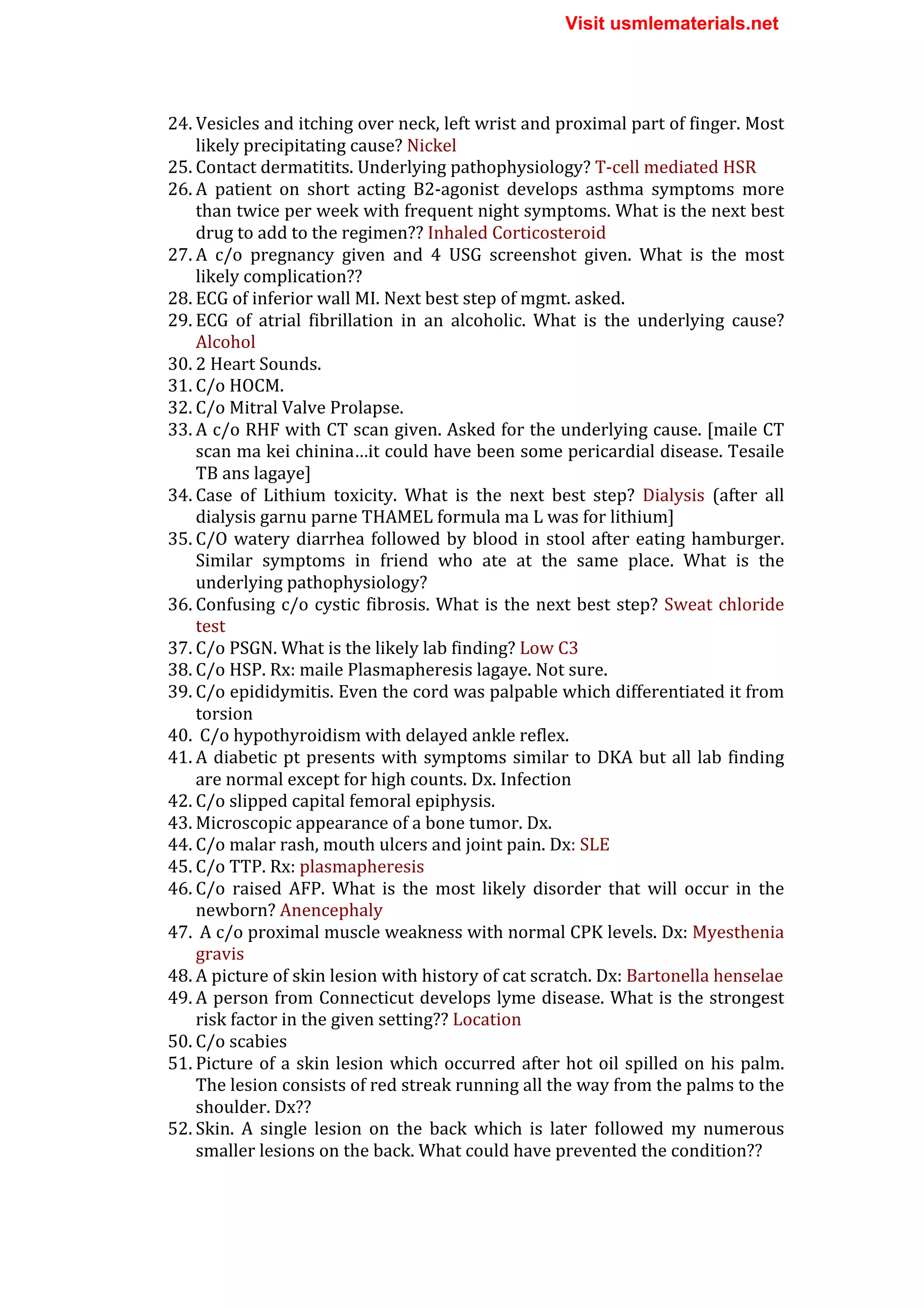 24. Vesicles	
  and	
  itching	
  over	
  neck,	
  left	
  wrist	
  and	
  proximal	
  part	
  of	
  finger.	
  Most	
  
likely	
  precipitating	
  cause?	
  Nickel	
  
25. Contact	
  dermatitits.	
  Underlying	
  pathophysiology?	
  T-­‐cell	
  mediated	
  HSR	
  
26. A	
   patient	
   on	
   short	
   acting	
   B2-­‐agonist	
   develops	
   asthma	
   symptoms	
   more	
  
than	
  twice	
  per	
  week	
  with	
  frequent	
  night	
  symptoms.	
  What	
  is	
  the	
  next	
  best	
  
drug	
  to	
  add	
  to	
  the	
  regimen??	
  Inhaled	
  Corticosteroid	
  
27. A	
   c/o	
   pregnancy	
   given	
   and	
   4	
   USG	
   screenshot	
   given.	
   What	
   is	
   the	
   most	
  
likely	
  complication??	
  	
  
28. ECG	
  of	
  inferior	
  wall	
  MI.	
  Next	
  best	
  step	
  of	
  mgmt.	
  asked.	
  
29. ECG	
   of	
   atrial	
   fibrillation	
   in	
   an	
   alcoholic.	
   What	
   is	
   the	
   underlying	
   cause?	
  
Alcohol	
  
30. 2	
  Heart	
  Sounds.	
  
31. C/o	
  HOCM.	
  
32. C/o	
  Mitral	
  Valve	
  Prolapse.	
  
33. A	
  c/o	
  RHF	
  with	
  CT	
  scan	
  given.	
  Asked	
  for	
  the	
  underlying	
  cause.	
  [maile	
  CT	
  
scan	
  ma	
  kei	
  chinina…it	
  could	
  have	
  been	
  some	
  pericardial	
  disease.	
  Tesaile	
  
TB	
  ans	
  lagaye]	
  
34. Case	
   of	
   Lithium	
   toxicity.	
   What	
   is	
   the	
   next	
   best	
   step?	
   Dialysis	
   (after	
   all	
  
dialysis	
  garnu	
  parne	
  THAMEL	
  formula	
  ma	
  L	
  was	
  for	
  lithium]	
  
35. C/O	
  watery	
  diarrhea	
  followed	
  by	
  blood	
  in	
  stool	
  after	
  eating	
  hamburger.	
  
Similar	
   symptoms	
   in	
   friend	
   who	
   ate	
   at	
   the	
   same	
   place.	
   What	
   is	
   the	
  
underlying	
  pathophysiology?	
  
36. Confusing	
  c/o	
  cystic	
  fibrosis.	
  What	
  is	
  the	
  next	
  best	
  step?	
  Sweat	
  chloride	
  
test	
  
37. C/o	
  PSGN.	
  What	
  is	
  the	
  likely	
  lab	
  finding?	
  Low	
  C3	
  
38. C/o	
  HSP.	
  Rx:	
  maile	
  Plasmapheresis	
  lagaye.	
  Not	
  sure.	
  
39. C/o	
  epididymitis.	
  Even	
  the	
  cord	
  was	
  palpable	
  which	
  differentiated	
  it	
  from	
  
torsion	
  
40. 	
  C/o	
  hypothyroidism	
  with	
  delayed	
  ankle	
  reflex.	
  
41. A	
  diabetic	
  pt	
  presents	
  with	
  symptoms	
  similar	
  to	
  DKA	
  but	
  all	
  lab	
  finding	
  
are	
  normal	
  except	
  for	
  high	
  counts.	
  Dx.	
  Infection	
  
42. C/o	
  slipped	
  capital	
  femoral	
  epiphysis.	
  
43. Microscopic	
  appearance	
  of	
  a	
  bone	
  tumor.	
  Dx.	
  
44. C/o	
  malar	
  rash,	
  mouth	
  ulcers	
  and	
  joint	
  pain.	
  Dx:	
  SLE	
  
45. C/o	
  TTP.	
  Rx:	
  plasmapheresis	
  
46. C/o	
   raised	
   AFP.	
   What	
   is	
   the	
   most	
   likely	
   disorder	
   that	
   will	
   occur	
   in	
   the	
  
newborn?	
  Anencephaly	
  
47. 	
  A	
  c/o	
  proximal	
  muscle	
  weakness	
  with	
  normal	
  CPK	
  levels.	
  Dx:	
  Myesthenia	
  
gravis	
  
48. A	
  picture	
  of	
  skin	
  lesion	
  with	
  history	
  of	
  cat	
  scratch.	
  Dx:	
  Bartonella	
  henselae	
  
49. A	
  person	
  from	
  Connecticut	
  develops	
  lyme	
  disease.	
  What	
  is	
  the	
  strongest	
  
risk	
  factor	
  in	
  the	
  given	
  setting??	
  Location	
  
50. C/o	
  scabies	
  
51. Picture	
  of	
  a	
  skin	
  lesion	
  which	
  occurred	
  after	
  hot	
  oil	
  spilled	
  on	
  his	
  palm.	
  
The	
  lesion	
  consists	
  of	
  red	
  streak	
  running	
  all	
  the	
  way	
  from	
  the	
  palms	
  to	
  the	
  
shoulder.	
  Dx??	
  
52. Skin.	
   A	
   single	
   lesion	
   on	
   the	
   back	
   which	
   is	
   later	
   followed	
   my	
   numerous	
  
smaller	
  lesions	
  on	
  the	
  back.	
  What	
  could	
  have	
  prevented	
  the	
  condition??	
  
Visit usmlematerials.net
 
