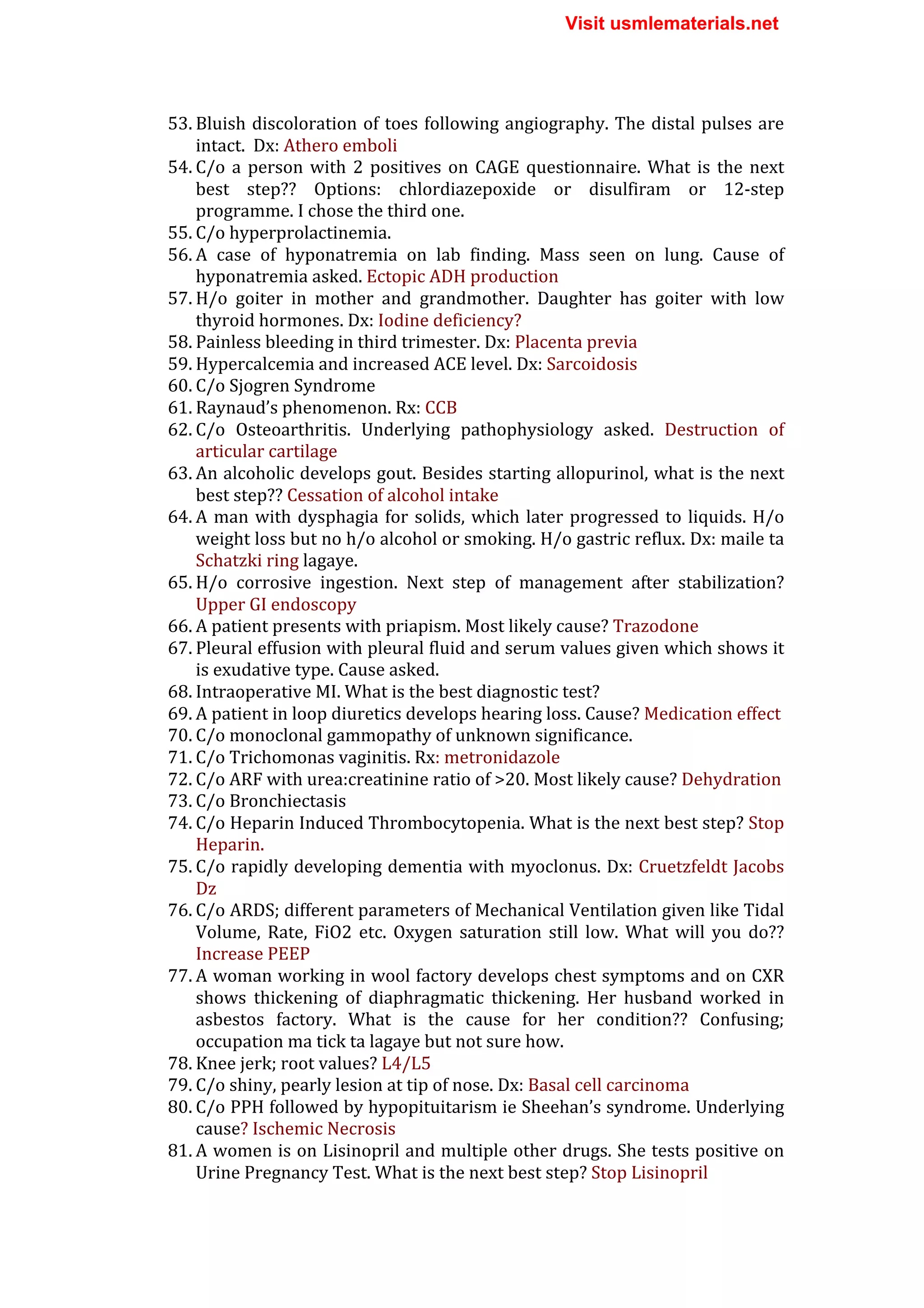 53. Bluish	
  discoloration	
  of	
  toes	
  following	
  angiography.	
  The	
  distal	
  pulses	
  are	
  
intact.	
  	
  Dx:	
  Athero	
  emboli	
  
54. C/o	
  a	
  person	
  with	
  2	
  positives	
  on	
  CAGE	
  questionnaire.	
  What	
  is	
  the	
  next	
  
best	
   step??	
   Options:	
   chlordiazepoxide	
   or	
   disulfiram	
   or	
   12-­‐step	
  
programme.	
  I	
  chose	
  the	
  third	
  one.	
  
55. C/o	
  hyperprolactinemia.	
  
56. A	
   case	
   of	
   hyponatremia	
   on	
   lab	
   finding.	
   Mass	
   seen	
   on	
   lung.	
   Cause	
   of	
  
hyponatremia	
  asked.	
  Ectopic	
  ADH	
  production	
  
57. H/o	
   goiter	
   in	
   mother	
   and	
   grandmother.	
   Daughter	
   has	
   goiter	
   with	
   low	
  
thyroid	
  hormones.	
  Dx:	
  Iodine	
  deficiency?	
  
58. Painless	
  bleeding	
  in	
  third	
  trimester.	
  Dx:	
  Placenta	
  previa	
  
59. Hypercalcemia	
  and	
  increased	
  ACE	
  level.	
  Dx:	
  Sarcoidosis	
  
60. C/o	
  Sjogren	
  Syndrome	
  
61. Raynaud’s	
  phenomenon.	
  Rx:	
  CCB	
  
62. C/o	
   Osteoarthritis.	
   Underlying	
   pathophysiology	
   asked.	
   Destruction	
   of	
  
articular	
  cartilage	
  
63. An	
  alcoholic	
  develops	
  gout.	
  Besides	
  starting	
  allopurinol,	
  what	
  is	
  the	
  next	
  
best	
  step??	
  Cessation	
  of	
  alcohol	
  intake	
  
64. A	
  man	
  with	
  dysphagia	
  for	
  solids,	
  which	
  later	
  progressed	
  to	
  liquids.	
  H/o	
  
weight	
  loss	
  but	
  no	
  h/o	
  alcohol	
  or	
  smoking.	
  H/o	
  gastric	
  reflux.	
  Dx:	
  maile	
  ta	
  
Schatzki	
  ring	
  lagaye.	
  
65. H/o	
   corrosive	
   ingestion.	
   Next	
   step	
   of	
   management	
   after	
   stabilization?	
  
Upper	
  GI	
  endoscopy	
  
66. A	
  patient	
  presents	
  with	
  priapism.	
  Most	
  likely	
  cause?	
  Trazodone	
  
67. Pleural	
  effusion	
  with	
  pleural	
  fluid	
  and	
  serum	
  values	
  given	
  which	
  shows	
  it	
  
is	
  exudative	
  type.	
  Cause	
  asked.	
  
68. Intraoperative	
  MI.	
  What	
  is	
  the	
  best	
  diagnostic	
  test?	
  	
  
69. A	
  patient	
  in	
  loop	
  diuretics	
  develops	
  hearing	
  loss.	
  Cause?	
  Medication	
  effect	
  
70. C/o	
  monoclonal	
  gammopathy	
  of	
  unknown	
  significance.	
  	
  
71. C/o	
  Trichomonas	
  vaginitis.	
  Rx:	
  metronidazole	
  
72. C/o	
  ARF	
  with	
  urea:creatinine	
  ratio	
  of	
  >20.	
  Most	
  likely	
  cause?	
  Dehydration	
  
73. C/o	
  Bronchiectasis	
  
74. C/o	
  Heparin	
  Induced	
  Thrombocytopenia.	
  What	
  is	
  the	
  next	
  best	
  step?	
  Stop	
  
Heparin.	
  
75. C/o	
  rapidly	
  developing	
  dementia	
  with	
  myoclonus.	
  Dx:	
  Cruetzfeldt	
  Jacobs	
  
Dz	
  
76. C/o	
  ARDS;	
  different	
  parameters	
  of	
  Mechanical	
  Ventilation	
  given	
  like	
  Tidal	
  
Volume,	
   Rate,	
   FiO2	
   etc.	
   Oxygen	
   saturation	
   still	
   low.	
   What	
   will	
   you	
   do??	
  
Increase	
  PEEP	
  
77. A	
  woman	
  working	
  in	
  wool	
  factory	
  develops	
  chest	
  symptoms	
  and	
  on	
  CXR	
  
shows	
   thickening	
   of	
   diaphragmatic	
   thickening.	
   Her	
   husband	
   worked	
   in	
  
asbestos	
   factory.	
   What	
   is	
   the	
   cause	
   for	
   her	
   condition??	
   Confusing;	
  
occupation	
  ma	
  tick	
  ta	
  lagaye	
  but	
  not	
  sure	
  how.	
  
78. Knee	
  jerk;	
  root	
  values?	
  L4/L5	
  
79. C/o	
  shiny,	
  pearly	
  lesion	
  at	
  tip	
  of	
  nose.	
  Dx:	
  Basal	
  cell	
  carcinoma	
  
80. C/o	
  PPH	
  followed	
  by	
  hypopituitarism	
  ie	
  Sheehan’s	
  syndrome.	
  Underlying	
  
cause?	
  Ischemic	
  Necrosis	
  
81. A	
  women	
  is	
  on	
  Lisinopril	
  and	
  multiple	
  other	
  drugs.	
  She	
  tests	
  positive	
  on	
  
Urine	
  Pregnancy	
  Test.	
  What	
  is	
  the	
  next	
  best	
  step?	
  Stop	
  Lisinopril	
  
Visit usmlematerials.net
 