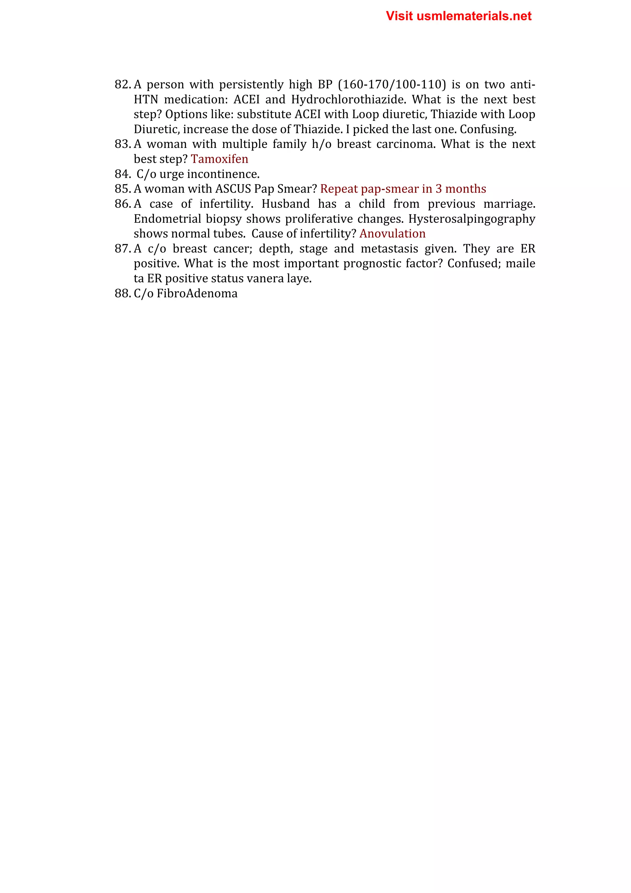 82. A	
   person	
   with	
   persistently	
   high	
   BP	
   (160-­‐170/100-­‐110)	
   is	
   on	
   two	
   anti-­‐
HTN	
   medication:	
   ACEI	
   and	
   Hydrochlorothiazide.	
   What	
   is	
   the	
   next	
   best	
  
step?	
  Options	
  like:	
  substitute	
  ACEI	
  with	
  Loop	
  diuretic,	
  Thiazide	
  with	
  Loop	
  
Diuretic,	
  increase	
  the	
  dose	
  of	
  Thiazide.	
  I	
  picked	
  the	
  last	
  one.	
  Confusing.	
  
83. A	
   woman	
   with	
   multiple	
   family	
   h/o	
   breast	
   carcinoma.	
   What	
   is	
   the	
   next	
  
best	
  step?	
  Tamoxifen	
  
84. 	
  C/o	
  urge	
  incontinence.	
  
85. A	
  woman	
  with	
  ASCUS	
  Pap	
  Smear?	
  Repeat	
  pap-­‐smear	
  in	
  3	
  months	
  
86. A	
   case	
   of	
   infertility.	
   Husband	
   has	
   a	
   child	
   from	
   previous	
   marriage.	
  
Endometrial	
  biopsy	
  shows	
  proliferative	
  changes.	
  Hysterosalpingography	
  
shows	
  normal	
  tubes.	
  	
  Cause	
  of	
  infertility?	
  Anovulation	
  
87. A	
   c/o	
   breast	
   cancer;	
   depth,	
   stage	
   and	
   metastasis	
   given.	
   They	
   are	
   ER	
  
positive.	
  What	
  is	
  the	
  most	
  important	
  prognostic	
  factor?	
  Confused;	
  maile	
  
ta	
  ER	
  positive	
  status	
  vanera	
  laye.	
  
88. C/o	
  FibroAdenoma	
  
	
  
	
  
Visit usmlematerials.net
 