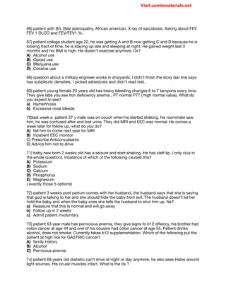 66) patient with B/L Bilal adenopathy, African american, X ray of sarcidoisis. Asking about FEV
FEV 1 DLCO and FEV/FEV1 %.

67) patient college student age 22, he was getting A and B now getting C and D because he is
loosing tract of time, he is staying up late and sleeping at night. He gained weight last 3
months and his BMI is high. He doesn’t exercise anymore. Dx?

A) Alcohol use

B) Opioid use

C) Marijuana use

D) Cocaine use

68) question about a military engineer works in shipyards, I didn’t finish the story last line says
has subpleuric densities. I picked asbestosis and didn’t read rest.

69) patient young female 23 years old has heavy bleeding changes 6 to 7 tampons every time.
They give labs you see Iron deficiency anemia , PT normal PTT ( high normal value). What do
you expect to see?

a) Hamerthosis

b) Excessive nose bleeds

70)last week a patient 27 y male was on couch when he started shaking, his roommate saw
him, he was confused after and lost urine. They did MRI and EEC was normal. He comes a
week later for follow up, what do you do?

A) tell him to come next year for MRI

B) Inpatient EEC monitor

C) Prescribe Anticonvulsants 

D) Advice him not to drive

71) baby new born 2 weeks old has a seizure and start shaking. He has cleft lip. ( only clue in
the whole question). Inbalance of which of the following caused this?

A) Potassium

B) Sodium

C) Calcium

D) Phosphorus 

E) Magnesium 

( exactly those 5 options)

72) patient 3 weeks post partum comes with her husband, the husband says that she is saying
that god is talking to her and she should hide the baby from evil. The husband doesn’t let her
hold the baby and when the baby cries she tells the husband to shut him up. Ns?

a) Reassure that this Is normal and will go away

b) Follow up in 2 weeks

c) Admit patient involuntary

73) patient 53 year male has pernicious anemia, they give signs fo b12 difiency, his brother had
colon cancer at age 44 and one of his cousins had colon cancer at age 55. Patient drinks
alcohol, does not smoke. Currently takes b12 supplementation. Which of the following put the
patient at high risk for GASTRIC cancer?

A) family history

B) Alcohol

C) Pernicous anemia

74) patient 68 years old diabetic can’t drive at night or day anymore, he also sees Halos around
light sources. His ocular muscles intact. What is the dx ?

Visit usmlematerials.net
 