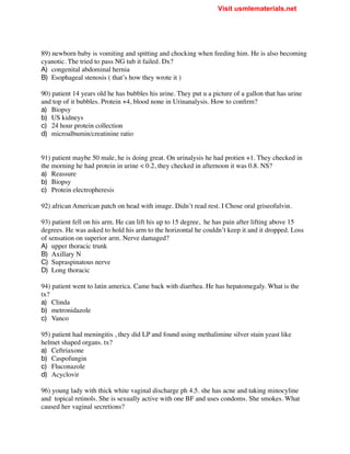 89) newborn baby is vomiting and spitting and chocking when feeding him. He is also becoming
cyanotic. The tried to pass NG tub it failed. Dx?
A) congenital abdominal hernia
B) Esophageal stenosis ( that’s how they wrote it )
90) patient 14 years old he has bubbles his urine. They put u a picture of a gallon that has urine
and top of it bubbles. Protein +4, blood none in Urinanalysis. How to confirm?
a) Biopsy
b) US kidneys
c) 24 hour protein collection
d) microalbumin/creatinine ratio
91) patient maybe 50 male, he is doing great. On urinalysis he had protien +1. They checked in
the morning he had protein in urine < 0.2, they checked in afternoon it was 0.8. NS?
a) Reassure
b) Biopsy
c) Protein electropheresis
92) african American patch on head with image. Didn’t read rest. I Chose oral griseofulvin.
93) patient fell on his arm. He can lift his up to 15 degree, he has pain after lifting above 15
degrees. He was asked to hold his arm to the horizontal he couldn’t keep it and it dropped. Loss
of sensation on superior arm. Nerve damaged?
A) upper thoracic trunk
B) Axillary N
C) Supraspinatous nerve
D) Long thoracic
94) patient went to latin america. Came back with diarrhea. He has hepatomegaly. What is the
tx?
a) Clinda
b) metronidazole
c) Vanco
95) patient had meningitis , they did LP and found using methalimine silver stain yeast like
helmet shaped organs. tx?
a) Ceftriaxone
b) Caspofungin
c) Fluconazole
d) Acyclovir
96) young lady with thick white vaginal discharge ph 4.5. she has acne and taking minocyline
and topical retinols. She is sexually active with one BF and uses condoms. She smokes. What
caused her vaginal secretions?
Visit usmlematerials.net
 