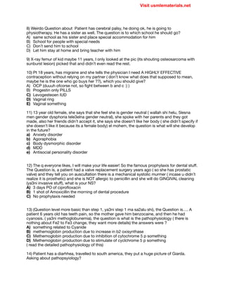 8) Weirdo Question about Patient has cerebral palsy, he doing ok, he is going to
physiotherapy. He has a sister as well. The question is to which school he should go?

A) same school as his sister and place special accommodation for him

B) School for people with special needs

C) Don’t send him to school

D) Let him stay at home and bring teacher with him

9) X-ray femur of kid maybe 11 years, I only looked at the pic (its shouting osteosarcoma with
sunburst lesion) picked that and didn’t even read the rest.

10) Pt 18 years, has migraine and she tells the physician I need A HIGHLY EFFECTIVE
contraception without relying on my partner ( don’t know what does that supposed to mean,
maybe he is the one who go buys her ??), which you should give?

A) OCP (duuuh ofcorse not, so fight between b and c :) )

B) Progestin only PILLS

C) Levogesteoen IUD

D) Vaginal ring

E) Vaginal something

11) 13 year old female, she says that she feel she is gender neutral ( wallah shi helu, 5lesna
men gender dysphoria tele3elna gender neutral), she spoke with her parents and they got
made, also her friends didn’t accept it, she says she doesn’t like her body ( she didn’t specify if
she doesn’t like it because its a female body) el mohem, the question is what will she develop
in the future?

a) Anxiety disorder

b) Agoraphobia 

c) Body dysmorphic disorder

d) MDD

e) Antisocial personality disorder

12) The q everyone likes, I will make your life easier! So the famous prophylaxis for dental stuﬀ.
The Question is, a patient had a valve replacement surgery years ago ( so she has prostatic
valve) and they tell you on auscultation there is a mechanical systolic murmer ( incase u didn’t
realize it is prosthetic) and she is NOT allergic to penicillin and she will do GINGIVAL cleaning
(ya3ni invasive stuﬀ), what is your NS?

A) 3 days PO of ciprofloxacin

B) 1 shot of Amoxicillin the morning of dental procedure

C) No prophylaxis needed

13) (Question level more basic than step 1, ya3ni step 1 ma sa2alu shi), the Question is…. A
patient 6 years old has teeth pain, so the mother gave him benzocaine, and then he had
cyanosis. ( ya3ni methoglobunemia), the question is what is the pathophysiology ( there is
nothing about Fe2 to Fe3 change, they want more details) the answers were ?

A) something related to Cyanide

B) methemoglobin production due to increase in b2 oxisynthase 

C) Methemoglobin production due to inhibition of cytochrome 5 p something 

D) Methemoglobin production due to stimulate of cyclchrome 5 p something

( read the detailed pathophysiology of this) 

14) Patient has a diarhhea, travelled to south america, they put a huge picture of Giarda.
Asking about pathopsyiology?

Visit usmlematerials.net
 