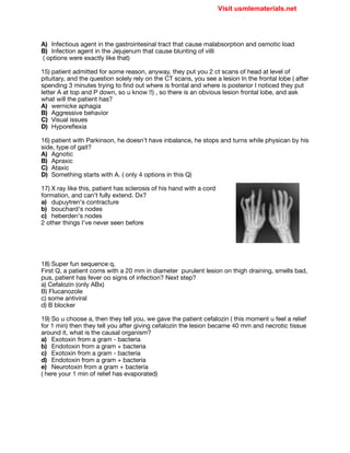 A) Infectious agent in the gastrointesinal tract that cause malabsorption and osmotic load

B) Infection agent in the Jejujenum that cause blunting of villi 

( options were exactly like that)

15) patient admitted for some reason, anyway, they put you 2 ct scans of head at level of
pituitary, and the question solely rely on the CT scans, you see a lesion In the frontal lobe ( after
spending 3 minutes trying to find out where is frontal and where is posterior I noticed they put
letter A at top and P down, so u know !!) , so there is an obvious lesion frontal lobe, and ask
what will the patient has?

A) wernicke aphagia

B) Aggressive behavior

C) Visual issues

D) Hyporeflexia

16) patient with Parkinson, he doesn’t have inbalance, he stops and turns while physican by his
side, type of gait?

A) Agnotic

B) Apraxic

C) Ataxic 

D) Something starts with A. ( only 4 options in this Q)

17) X ray like this, patient has sclerosis of his hand with a cord
formation, and can’t fully extend. Dx? 

a) dupuytren's contracture

b) bouchard's nodes

c) heberden's nodes

2 other things I’ve never seen before

18) Super fun sequence q, 

First Q, a patient coms with a 20 mm in diameter purulent lesion on thigh draining, smells bad,
pus, patient has fever oo signs of infection? Next step?

a) Cefalozin (only ABx)

B) Flucanozole

c) some antiviral

d) B blocker

19) So u choose a, then they tell you, we gave the patient cefalozin ( this moment u feel a relief
for 1 min) then they tell you after giving cefalozin the lesion became 40 mm and necrotic tissue
around it, what is the causal organism?

a) Exotoxin from a gram - bacteria

b) Endotoxin from a gram + bacteria

c) Exotoxin from a gram - bacteria

d) Endotoxin from a gram + bacteria

e) Neurotoxin from a gram + bacteria

( here your 1 min of relief has evaporated)

Visit usmlematerials.net
MAGNETIC
 